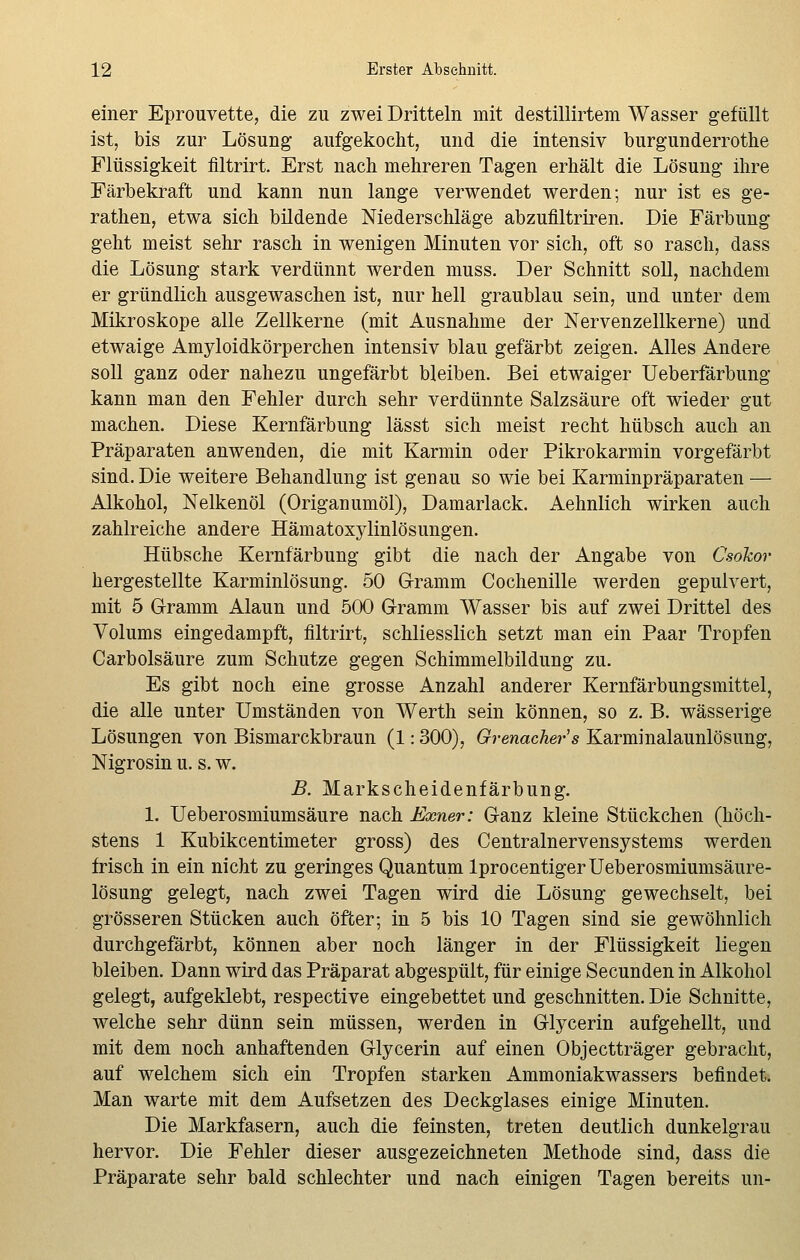 einer Eprouvette, die zu zwei Dritteln mit destillirtem Wasser gefüllt ist, bis zur Lösung aufgekocht, und die intensiv burgunderrothe Flüssigkeit filtrirt. Erst nach mehreren Tagen erhält die Lösung ihre Färbekraft und kann nun lange verwendet werden; nur ist es ge- rathen, etwa sich bildende Niederschläge abzufiltriren. Die Färbung geht meist sehr rasch in wenigen Minuten vor sich, oft so rasch, dass die Lösung stark verdünnt werden muss. Der Schnitt soll, nachdem er gründlich ausgewaschen ist, nur hell graublau sein, und unter dem Mikroskope alle Zellkerne (mit Ausnahme der Nervenzellkerne) und etwaige Amyloidkörperchen intensiv blau gefärbt zeigen. Alles Andere soll ganz oder nahezu ungefärbt bleiben. Bei etwaiger Ueberfärbung kann man den Fehler durch sehr verdünnte Salzsäure oft wieder gut machen. Diese Kernfärbung lässt sich meist recht hübsch auch an Präparaten anwenden, die mit Karmin oder Pikrokarmin vorgefärbt sind. Die weitere Behandlung ist genau so wie bei Karminpräparaten — Alkohol, Nelkenöl (Origanumöl), Damarlack. Aehnlich wirken auch zahlreiche andere Hämatoxylinlösungen. Hübsche Kernfärbung gibt die nach der Angabe von CsoJcor hergestellte Karminlösung. 50 Grramm Cochenille werden gepulvert, mit 5 Gramm Alaun und 500 Gramm Wasser bis auf zwei Drittel des Volums eingedampft, filtrirt, schliesslich setzt man ein Paar Tropfen Carbolsäure zum Schutze gegen Schimmelbildung zu. Es gibt noch eine grosse Anzahl anderer Kernfärbungsmittel, die alle unter Umständen von Werth sein können, so z. B. wässerige Lösungen von Bismarckbraun (1:300), Grenadiers Karminalaunlösung, Nigrosin u. s. w. B. Markscheidenfärbung. 1. Ueberosmiumsäure nach Exner: Ganz kleine Stückchen (höch- stens 1 Kubikcentimeter gross) des Centralnervensystems werden frisch in ein nicht zu geringes Quantum lprocentigerUeberosmiumsäure- lösung gelegt, nach zwei Tagen wird die Lösung gewechselt, bei grösseren Stücken auch öfter; in 5 bis 10 Tagen sind sie gewöhnlich durchgefärbt, können aber noch länger in der Flüssigkeit liegen bleiben. Dann wird das Präparat abgespült, für einige Secunden in Alkohol gelegt, aufgeklebt, respective eingebettet und geschnitten. Die Schnitte, welche sehr dünn sein müssen, werden in Glycerin aufgehellt, und mit dem noch anhaftenden Glycerin auf einen Objectträger gebracht, auf welchem sich ein Tropfen starken Ammoniakwassers befindet. Man warte mit dem Aufsetzen des Deckglases einige Minuten. Die Markfasern, auch die feinsten, treten deutlich dunkelgrau hervor. Die Fehler dieser ausgezeichneten Methode sind, dass die Präparate sehr bald schlechter und nach einigen Tagen bereits un-