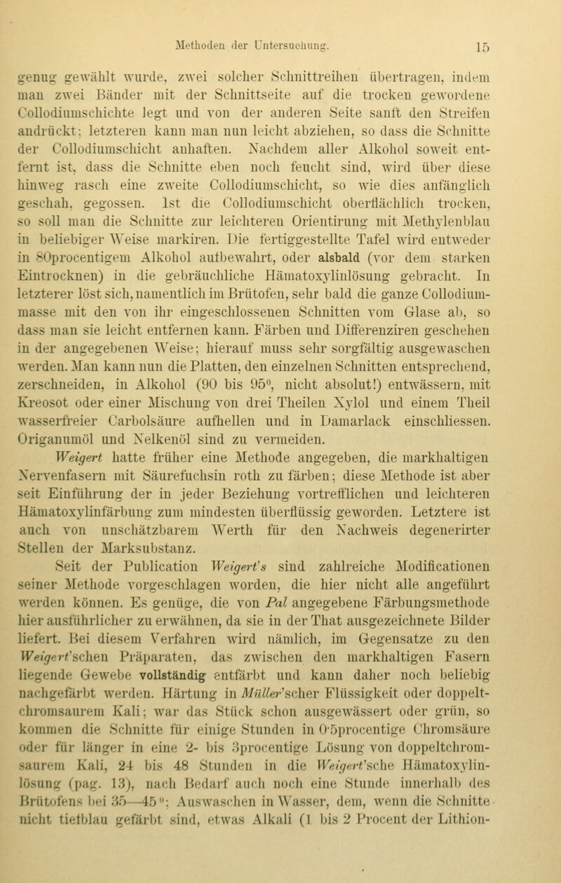 genug gewählt wurde, zwei solcher Schnittreiheu übertragen, indem man zwei Bänder mit der Schnittseite auf die trocken gewordene Collodiumschichte legt und von der anderen Seite sanft den Streifen andrückt: letzteren kann man nun leicht abziehen, so dass die Schnitte der Collodiumschicht anhaften. Nachdem aller Alkohol soweit ent- fernt ist. dass die Schnitte eben noch feucht sind, wird über diese hinweg rasch eine zweite Collodiumschicht, so wie dies anfänglich geschah, gegossen. Ist die Collodiumschicht oberflächlich trocken, so soll man die Schnitte zur leichteren Orientirung mit Methylenblau in beliebiger Weise markiren. Die fertiggestellte Tafel wird entweder in 80procentigem Alkohol autbewahrt, oder alsbald (vor dem starken Eintrocknen) in die gebräuchliche Hämatoxylinlösung gebracht. In letzterer löst sich, namentlich im Brutofen, sehr bald die ganze Collodium- masse mit den von ihr eingeschlossenen Schnitten vom Glase ab, so dass man sie leicht entfernen kann. Färben und Differenziren geschehen in der angegebenen Weise; hierauf muss sehr sorgfältig ausgewaschen werden. Man kann nun die Platten, den einzelnen Schnitten entsprechend, zerschneiden, in Alkohol (90 bis 95°, nicht absolut!) entwässern, mit Kreosot oder einer Mischung von drei Theilen Xylol und einem Theil wasserfreier Carbolsäure aufhellen und in Damarlack einschliessen. Origanumöl und Nelkenöl sind zu vermeiden. Weigert hatte früher eine Methode angegeben, die markhaltigen Nervenfasern mit Säurefuchsin roth zu färben; diese Methode ist aber seit Einführung der in jeder Beziehung vortrefflichen und leichteren Hämatoxylinfärbung zum mindesten überflüssig geworden. Letztere ist auch von unschätzbarem Werth für den Nachweis degenerirter Stellen der Marksubstanz. Seit der Publication Weigert's sind zahlreiche Modifikationen seiner Methode vorgeschlagen worden, die hier nicht alle angeführt weiden können. Es genüge, die von Pal angegebene Färbungsmethode hier ausführlicher zu erwähnen, da sie in der That ausgezeichnete Bilder Liefert Hei diesem Verfahren wird nämlich, im Gegensatze zu den Weigert'ücAien Präparaten, das zwischen den markhaltigen Fasern nde Gewebe vollständig entfärbt und kann daher noch beliebig nachgefärbt werden. Härtung in MüUei-'sdier Flüssigkeit oder doppelt- chromsauren] Sali; war das Stück schon ausgewässert oder grün, so kommen die Schnitte für einige Stunden in 05procentige Chromsäure oder tüi länger in eine i- ins :;procentige Lösung von doppeltchrom- gaurem Kali, 21 bis 48 stunden in die Weigert'sche Hämatoxylin- lösung (pag. 13), nach Bedarf auch noch eine stunde innerhalb des Brätofens \»-\ •»;» 46ü; Auswaschen in Wasser, dem, wenn dir Schnitte nidit tiefblau gefärbl sind, etwas Alkali (1 bis 2 Procent der Lithion-