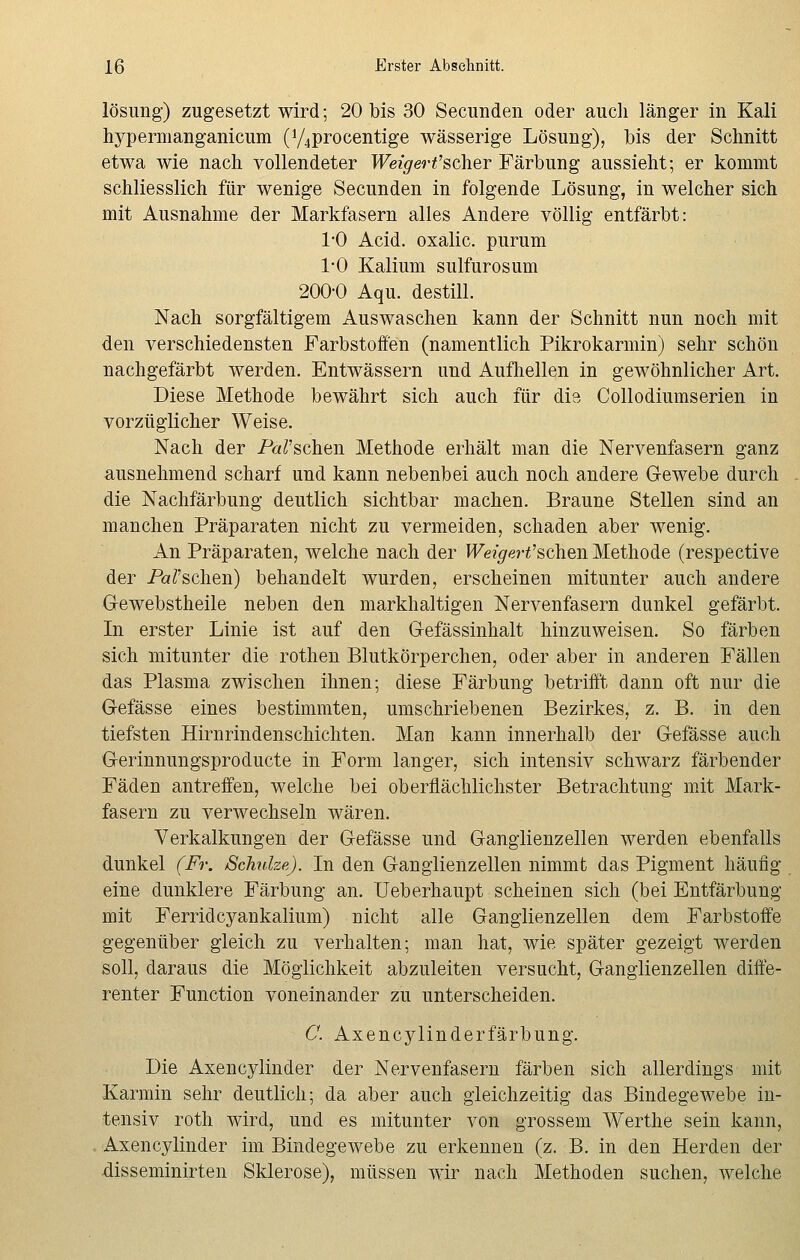 lösung) zugesetzt wird; 20 bis 30 Secunden oder auch länger in Kali hypermanganicum (y4procentige wässerige Lösung), bis der Schnitt etwa wie nach vollendeter Weigert'scher Färbung aussieht; er kommt schliesslich für wenige Secunden in folgende Lösung, in welcher sich mit Ausnahme der Markfasern alles Andere völlig entfärbt: 1*0 Acid. oxalic. purum 1-0 Kalium sulfurosum 200-0 Aqu. destill. Nach sorgfältigem Auswaschen kann der Schnitt nun noch mit den verschiedensten Farbstoffen (namentlich Pikrokarmin) sehr schön nachgefärbt werden. Entwässern und Aufhellen in gewöhnlicher Art. Diese Methode bewährt sich auch für die Collodiumserien in vorzüglicher Weise. Nach der Patschen Methode erhält man die Nervenfasern ganz ausnehmend scharf und kann nebenbei auch noch andere Gewebe durch die Nachfärbung deutlich sichtbar machen. Braune Stellen sind an manchen Präparaten nicht zu vermeiden, schaden aber wenig. An Präparaten, welche nach der Weigert'sehen Methode (respective der Patschen) behandelt wurden, erscheinen mitunter auch andere Gewebstheile neben den markhaltigen Nervenfasern dunkel gefärbt. In erster Linie ist auf den G-efässinhalt hinzuweisen. So färben sich mitunter die rothen Blutkörperchen, oder aber in anderen Fällen das Plasma zwischen ihnen; diese Färbung betrifft dann oft nur die Gefässe eines bestimmten, umschriebenen Bezirkes, z. B. in den tiefsten Hirnrindenschichten. Man kann innerhalb der Gefässe auch Gerinnungsproducte in Form langer, sich intensiv schwarz färbender Fäden antreffen, welche bei oberflächlichster Betrachtung mit Mark- fasern zu verwechseln wären. Verkalkungen der Gefässe und Ganglienzellen werden ebenfalls dunkel (Fr. Schuhe). In den Ganglienzellen nimmt das Pigment häufig eine dunklere Färbung an. Ueberhaupt scheinen sich (bei Entfärbung mit Ferridcyankalium) nicht alle Ganglienzellen dem Farbstoffe gegenüber gleich zu verhalten; man hat, wie später gezeigt werden soll, daraus die Möglichkeit abzuleiten versucht, Ganglienzellen diffe- renter Function voneinander zu unterscheiden. C. Axencylinderfärbung. Die Axencylinder der Nervenfasern färben sich allerdings mit Karmin sehr deutlich; da aber auch gleichzeitig das Bindegewebe in- tensiv roth wird, und es mitunter von grossem Werthe sein kann, Axencylinder im Bindegewebe zu erkennen (z. B. in den Herden der disseminirten Sklerose), müssen wir nach Methoden suchen, welche