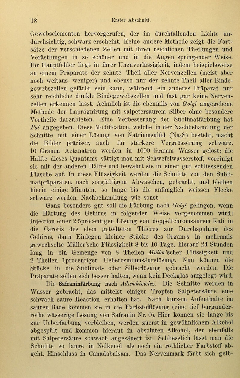 Gewebselementen hervorgerufen, der im durchfallenden Lichte un- durchsichtig, schwarz erscheint. Keine andere Methode zeigt die Fort- sätze der verschiedenen Zellen mit ihren reichlichen Theilungen und Verästlungen in so schöner und in die Augen springender Weise. Ihr Hauptfehler liegt in ihrer Unzuverlässigkeit, indem beispielsweise an einem Präparate der zehnte Theil aller Nervenzellen (meist aber noch weitaus weniger) und ebenso nur der zehnte Theil aller Binde- gewebszellen gefärbt sein kann, während ein anderes Präparat nur sehr reichliche dunkle Bindegewebszellen und fast gar keine Nerven- zellen erkennen lässt. Aehnlich ist die ebenfalls von Golgi angegebene Methode der Imprägnirung mit salpetersaurem Silber ohne besondere Vortheile darzubieten. Eine Verbesserung der Sublimatfärbung hat Pal angegeben. Diese Modifikation, welche in der Nachbehandlung der Schnitte mit einer Lösung von Natriumsulfid (Na2S) besteht, macht die Bilder präciser, auch für stärkere Vergrösserung schwarz. 10 Gramm Aetznatron werden in 1000 Gramm Wasser gelöst; die Hälfte dieses Quantums sättigt man mit Schwefelwasserstoff, vereinigt sie mit der anderen Hälfte und bewahrt sie in einer gut schliessenden Flasche auf. In diese Flüssigkeit werden die Schnitte von den Subli- matpräparaten, nach sorgfältigem Abwaschen, gebracht, und bleiben hierin einige Minuten, so lange bis die anfänglich weissen Flecke schwarz werden. Nachbehandlung wie sonst. Ganz besonders gut soll die Färbung nach Golgi gelingen, wenn die Härtung des Gehirns in folgender Weise vorgenommen wird: Injection einer 2*5procentigen Lösung von doppeltchromsaurem Kali in die Carotis des eben getödteten Thieres zur Durchspülung des Gehirns, dann Einlegen kleiner Stücke des Organes in mehrmals gewechselte Müller'sche Flüssigkeit 8 bis 10 Tage, hierauf 24 Stunden lang in ein Gemenge von 8 Theilen Müller'scher Flüssigkeit und 2 Theilen lprocentiger Ueberosmiumsäurelösung. Nun können die Stücke in die Sublimat- oder Silberlösung gebracht werden. Die Präparate sollen sich besser halten, wenn kein Deckglas aufgelegt wird. Die Safraninfärbung nach Adamkiewicz. Die Schnitte werden in Wasser gebracht, das mittelst einiger Tropfen Salpetersäure eine schwach saure Eeaction erhalten hat. Nach kurzem Aufenthalte im sauren Bade kommen sie in die Farbstofflösung (eine tief burgunder- rothe wässerige Lösung von Safranin Nr. 0). Hier können sie lange bis zur Ueberfärbung verbleiben, werden zuerst in gewöhnlichem Alkohol abgespült und kommen hierauf in absoluten Alkohol, der ebenfalls mit Salpetersäure schwach angesäuert ist. Schliesslich lässt man die Schnitte so lange in Nelkenöl als noch ein röthlicher Farbstoff ab- geht. Einschluss in Canadabalsam. Das Nervenmark färbt sich gelb-