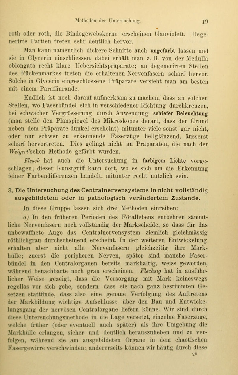 rotli oder roth, die Bindegewebskerne erscheinen blauviolett. Dege- nerirte Partien treten sehr deutlich hervor. Man kann namentlich dickere Schnitte auch ungefärbt lassen und sie in Glycerin einschliessen, dabei erhält man z. B. von der Medulla oblongata recht klare Uebersichtspräparate; an degenerirten Stellen des Rückenmarkes treten die erhaltenen Nervenfasern scharf hervor. Solche in G-Iycerin eingeschlossene Präparate versieht man am besten mit einem Paraffinrande. Endlich ist noch darauf aufmerksam zu machen, dass an solchen Stellen, wo Faserbündel sich in verschiedener Richtung durchkreuzen, bei schwacher Vergrösserung durch Anwendung schiefer Beleuchtung (man stelle den Planspiegel des Mikroskopes derart, dass der Grund neben dem Präparate dunkel erscheint) mitunter viele sonst gar nicht, oder nur schwer zu erkennende Faserzüge hellglänzend, äusserst scharf hervortreten. Dies gelingt nicht an Präparaten, die nach der Weigert'schen Methode gefärbt wurden. Flesch hat auch die Untersuchung in farbigem Lichte vorge- schlagen; dieser Kunstgriff kann dort, wo es sich um die Erkennung feiner Farbendifferenzen handelt, mitunter recht nützlich sein. 3. Die Untersuchung des Centralnervensystems in nicht vollständig ausgebildetem oder in pathologisch verändertem Zustande. In diese Gruppe lassen sich drei Methoden einreihen: a) In den früheren Perioden des Fötallebens entbehren sämmt- liche Nervenfasern noch vollständig der Markscheide, so dass für das unbewaffnete Auge das Centralnervensystem ziemlich gleichmässig röthlichgrau durchscheinend erscheint. In der weiteren Entwickelung- erhalten aber nicht alle Nervenfasern gleichzeitig ihre Mark- hülle: zuerst die peripheren Nerven, später sind manche Faser- bündel in den Centralorganen bereits markhaltig, weiss geworden, während benachbarte noch grau erscheinen. Flechsig hat in ausführ- licher Weise gezeigt, dass die Versorgung mit Mark keineswegs regellos vor sich gehe, sondern dass sie nach ganz bestimmten Ge- setzen stattfinde, dass also eine genaue Verfolgung des Auftretens der Markbildung wichtige Aufschlüsse über den Bau und Entwicke- Lvngsgang der nervösen (Jentralorgane liefern könne. Wir sind durch diese Qntersuchungfmethode in die Lage versetzt, einzelne Faserzüge, «reiche früher (oder eventuell auch später) als ihre Umgebung die lfarkhttlle erlangen, sicher und deutlich herauszuheben und zu ver- folgen, während sie am ausgebildeten Organe in dem chaotischen nrre verschwinden; andererseits können wir häufig durch diese 2*