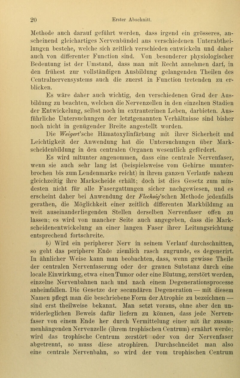 Methode auch darauf geführt werden, dass irgend ein grösseres, an- scheinend gleichartiges Nervenbündel aus verschiedenen Unterabthei- lungen bestehe, welche sich zeitlich verschieden entwickeln und daher auch von differenter Function sind. Von besonderer physiologischer Bedeutung ist der Umstand, dass man mit Recht annehmen darf, in den frühest zur vollständigen Ausbildung gelangenden Theilen des Centralnervensystems auch die zuerst in Function tretenden zu er- blicken. Es wäre daher auch wichtig, den verschiedenen Grad der Aus- bildung zu beachten, welchen die Nervenzellen in den einzelnen Stadien der Entwickelung, selbst noch im extrauterinen Leben, darbieten. Aus- führliche Untersuchungen der letztgenannten Verhältnisse sind bisher noch nicht in genügender Breite angestellt worden. Die Weigert'sehe Hämatoxylinfärbung mit ihrer Sicherheit und Leichtigkeit der Anwendung hat die Untersuchungen über Mark- scheidenbildung in den centralen Organen wesentlich gefördert. Es wird mitunter angenommen, dass eine centrale Nervenfaser, wenn sie auch sehr lang ist (beispielsweise vom Gehirne ununter- brochen bis zum Lendenmarke reicht) in ihrem ganzen Verlaufe nahezu gleichzeitig ihre Markscheide erhält; doch ist dies Gesetz zum min- desten nicht für alle Fasergattungen sicher nachgewiesen, und es erscheint daher bei Anwendung der Flechsig'sehen Methode jedenfalls gerathen, die Möglichkeit einer zeitlich differenten Markbildung an weit auseinanderliegenden Stellen derselben Nervenfaser offen zu lassen; es wird von mancher Seite auch angegeben, dass die Mark- scheidenentwickelung an einer langen Faser ihrer Leitungsrichtung entsprechend fortschreite. b) Wird ein peripherer Nerv in seinem Verlauf durchschnitten, so geht das periphere Ende ziemlich rasch zugrunde, es degenerirt. In ähnlicher Weise kann man beobachten, dass, wenn gewisse Theile der centralen Nervenfaserung oder der grauen Substanz durch eine locale Einwirkung, etwa einen Tumor oder eine Blutung, zerstört werden, einzelne Nervenbahnen nach und nach einem Degenerationsprocesse anheimfallen. Die Gesetze der seeundären Degeneration — mit diesem Namen pflegt man die beschriebene Form der Atrophie zu bezeichnen — sind erst theilweise bekannt. Man setzt voraus, ohne aber den un- widerleglichen Beweis dafür liefern zu können, dass jede Nerven- faser von einem Ende her durch Vermittelung einer mit ihr zusam- menhängenden Nervenzelle (ihrem trophischen Centrum) ernährt werde; wird das trophische Centrum zerstört oder von der Nervenfaser abgetrennt, so muss diese atrophiren. Durchschneidet man also eine centrale Nervenbahn, so wird der vom trophischen Centrum