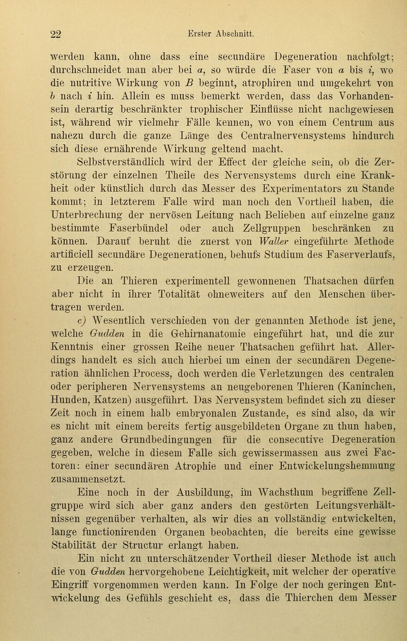 werden kann, ohne dass eine secundäre Degeneration nachfolgt; durchschneidet man aber bei a, so würde die Faser von a bis *, wo die nutritive Wirkung von B beginnt, atrophiren und umgekehrt von b nach i hin. Allein es muss bemerkt werden, dass das Vorhanden- sein derartig beschränkter trophischer Einflüsse nicht nachgewiesen ist, während wir vielmehr Fälle kennen, wo von einem Centrum aus nahezu durch die ganze Länge des Centralnervensystems hindurch sich diese ernährende Wirkung geltend macht. Selbstverständlich wird der Effect der gleiche sein, ob die Zer- störung der einzelnen Theile des Nervensystems durch eine Krank- heit oder künstlich durch das Messer des Experimentators zu Stande kommt; in letzterem Falle wird man noch den Vortheil haben, die Unterbrechung der nervösen Leitung nach Belieben auf einzelne ganz bestimmte Faserbündel oder auch Zellgruppen beschränken zu können. Darauf beruht die zuerst von Waller eingeführte Methode artificiell secundäre Degenerationen, behufs Studium des Faserverlaufs, zu erzeugen. Die an Thieren experimentell gewonnenen Thatsachen dürfen aber nicht in ihrer Totalität ohneweiters auf den Menschen über- tragen werden. c) Wesentlich verschieden von der genannten Methode ist jene, welche Gudden in die Gehirnanatomie eingeführt hat, und die zur Kenntnis einer grossen Eeihe neuer Thatsachen geführt hat. Aller- dings handelt es sich auch hierbei um einen der secundären Degene- ration ähnlichen Process, doch werden die Verletzungen des centralen oder peripheren Nervensystems an neugeborenen Thieren (Kaninchen, Hunden, Katzen) ausgeführt. Das Nervensystem befindet sich zu dieser Zeit noch in einem halb embryonalen Zustande, es sind also, da wir es nicht mit einem bereits fertig ausgebildeten Organe zu thun haben, ganz andere Grundbedingungen für die consecutive Degeneration gegeben, welche in diesem Falle sich gewissermassen aus zwei Fac- toren: einer secundären Atrophie und einer Entwicklungshemmung zusammensetzt. Eine noch in der Ausbildung, im Wachsthum begriffene Zell- gruppe wird sich aber ganz anders den gestörten Leitungsverhält- nissen gegenüber verhalten, als wir dies an vollständig entwickelten, lange functionirenden Organen beobachten, die bereits eine gewisse Stabilität der Structur erlangt haben. Ein nicht zu unterschätzender Vortheil dieser Methode ist auch die von Gudden hervorgehobene Leichtigkeit, mit welcher der operative Eingriff vorgenommen werden kann. In Folge der noch geringen Ent- wickelung des Gefühls geschieht es, dass die Thierchen dem Messer