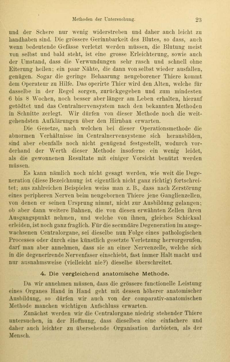 und der Schere nur wenig- widerstreben und daher auch leicht zu handhaben sind. Die grössere Gerinnbarkeit des Blutes, so dass, auch wenn bedeutende Gefässe verletzt werden müssen, die Blutung meist Ton selbst und bald steht, ist eine grosse Erleichterung, sowie auch der Umstand, dass die Verwundungen sehr rasch und schnell ohne Eiterung heilen; ein paar Nähte, die dann von selbst wieder ausfallen, genügen. Sogar die geringe Behaarung neugeborener Thiere kommt dem Operateur zu Hilfe. Das operirte Thier wird den Alten, welche für dasselbe in der Eegel sorgen, zurückgegeben und zum mindesten 6 bis 8 Wochen, noch besser aber länger am Leben erhalten, hierauf getödtet und das Centralnervensystem nach den bekannten Methoden in Schnitte zerlegt. Wir dürfen von dieser Methode noch die weit- gehendsten Aufklärungen über den Hirnbau erwarten. Die Gesetze, nach welchen bei dieser Operationsmethode die abnormen Verhältnisse im Centralnervensysteme sich herausbilden, sind aber ebenfalls noch nicht genügend festgestellt, wodurch vor- derhand der Werth dieser Methode insoferne ein wenig leidet, als die gewonnenen Resultate mit einiger Vorsicht benützt werden müssen. Es kann nämlich noch nicht gesagt werden, wie weit die Dege- neration (diese Bezeichnung ist eigentlich nicht ganz richtig) fortschrei- tet; aus zahlreichen Beispielen weiss man z. B., dass nach Zerstörung eines peripheren Nerven beim neugebornen Thiere jene Ganglienzellen, von denen er seinen Ursprung nimmt, nicht zur Ausbildung gelangen; ob aber dann weitere Bahnen, die von diesen erwähnten Zellen ihren Ausgangspunkt nehmen, und welche von ihnen, gleiches Schicksal erleiden, ist noch ganz fraglich. Für die secundäre Degeneration im ausge- wachsenen Centralorgane, sei dieselbe nun Folge eines pathologischen Processes oder durch eine künstlich gesetzte Verletzung hervorgerufen, darf man aber annehmen, dass sie an einer Nervenzelle, welche sich in die degenerirende Nervenfaser einschiebt, fast immer Halt macht und nur ausnahmsweise (vielleicht nie?) dieselbe überschreitet. 4. Die vergleichend anatomische Methode. I »;i wir annehmen müssen, dass die grössere functionelle Leistung eines Organes Hand in Hand geht mit dessen höherer anatomischer Ausbildung, so dürfen wir auch von der comparativ-anatomischen Methode manchen wichtigen Aufschluss erwarten. Zunächst werden wir die < Vntralorgane niedrig stehender Thiere untersuchen, in der Hoffnung, dass dieselben eine einfachere und daher auch leichter zu übersehende Organisation darbieten, als der Mensch.
