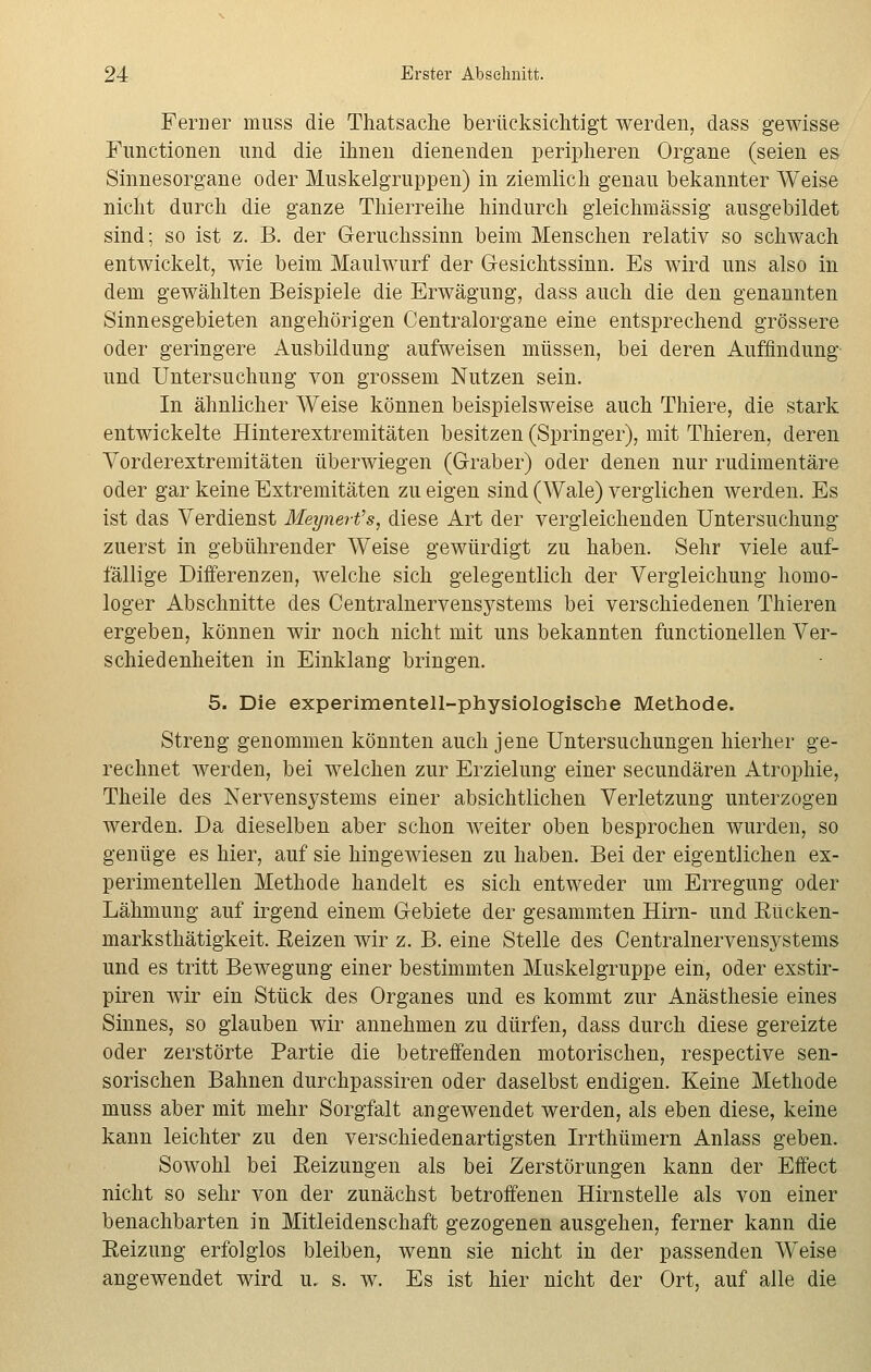 Ferner muss die Thatsache berücksichtigt werden, dass gewisse Functionen und die ihnen dienenden peripheren Organe (seien es Sinnesorgane oder Muskelgruppen) in ziemlich genau bekannter Weise nicht durch die ganze Thierreihe hindurch gleichmässig ausgebildet sind; so ist z. B. der Geruchssinn beim Menschen relativ so schwach entwickelt, wie beim Maulwurf der Gesichtssinn. Es wird uns also in dem gewählten Beispiele die Erwägung, dass auch die den genannten Sinnesgebieten angehörigen Centralorgane eine entsprechend grössere oder geringere Ausbildung aufweisen müssen, bei deren Auffindung und Untersuchung von grossem Nutzen sein. In ähnlicher Weise können beispielsweise auch Thiere, die stark entwickelte Hinterextremitäten besitzen (Springer), mit Thieren, deren Vorderextremitäten überwiegen (Graber) oder denen nur rudimentäre oder gar keine Extremitäten zu eigen sind (Wale) verglichen werden. Es ist das Verdienst Meynert's, diese Art der vergleichenden Untersuchung zuerst in gebührender Weise gewürdigt zu haben. Sehr viele auf- fällige Differenzen, welche sich gelegentlich der Vergleichung homo- loger Abschnitte des Centralnervensystems bei verschiedenen Thieren ergeben, können wir noch nicht mit uns bekannten functionellen Ver- schiedenheiten in Einklang bringen. 5. Die experimentell-physiologische Methode. Streng genommen könnten auch jene Untersuchungen hierher ge- rechnet werden, bei welchen zur Erzielung einer secundären Atrophie, Theile des Nervensystems einer absichtlichen Verletzung unterzogen werden. Da dieselben aber schon weiter oben besprochen wurden, so genüge es hier, auf sie hingewiesen zu haben. Bei der eigentlichen ex- perimentellen Methode handelt es sich entweder um Erregung oder Lähmung auf irgend einem Gebiete der gesammten Hirn- und Rücken- marksthätigkeit. Reizen wir z. B. eine Stelle des Centralnervensystems und es tritt Bewegung einer bestimmten Muskelgruppe ein, oder exstir- piren wir ein Stück des Organes und es kommt zur Anästhesie eines Sinnes, so glauben wir annehmen zu dürfen, dass durch diese gereizte oder zerstörte Partie die betreffenden motorischen, respective sen- sorischen Bahnen durchpassiren oder daselbst endigen. Keine Methode muss aber mit mehr Sorgfalt angewendet werden, als eben diese, keine kann leichter zu den verschiedenartigsten Irrthümern Anlass geben. Sowohl bei Reizungen als bei Zerstörungen kann der Effect nicht so sehr von der zunächst betroffenen Hirnstelle als von einer benachbarten in Mitleidenschaft gezogenen ausgehen, ferner kann die Reizung erfolglos bleiben, wenn sie nicht in der passenden Weise angewendet wird u. s. w. Es ist hier nicht der Ort, auf alle die