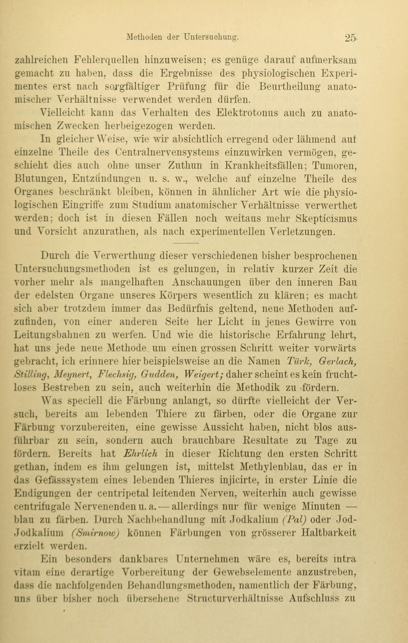 zahlreichen Fehlerquellen hinzuweisen; es genüge darauf aufmerksam gemacht zu haben, dass die Ergehnisse des physiologischen Experi- mentes erst nach sorgfältiger Prüfung für die Beurtheilung anato- mischer Verhältnisse verwendet werden dürfen. Vielleicht kann das Verhalten des Elektrotonus auch zu anato- mischen Zwecken herbeigezogen werden. In gleicher Weise, wie wir absichtlich erregend oder lähmend auf einzelne Theile des Oentralnervensystems einzuwirken vermögen, ge- schieht dies auch ohne unser Zuthun in Krankheitsfällen; Tumoren, Blutungen, Entzündungen u. s. w., welche auf einzelne Theile des Organes beschränkt bleiben, können in ähnlicher Art wie die physio- logischen Eingriffe zum Studium anatomischer Verhältnisse verwerthet werden; doch ist in diesen Fällen noch weitaus mehr Skepticismus und Vorsicht anzurathen, als nach experimentellen Verletzungen. Durch die Verwerthung dieser verschiedenen bisher besprochenen Untersuchungsmethoden ist es gelungen, in relativ kurzer Zeit die vorher mehr als mangelhaften Anschauungen über den inneren Bau der edelsten Organe unseres Körpers wesentlich zu klären; es macht sich alter trotzdem immer das Bedürfnis geltend, neue Methoden auf- zufinden, von einer anderen Seite her Licht in jenes Gewirre von Leitungsbahnen zu werfen. Und wie die historische Erfahrung lehrt, hat uns jede neue Methode um einen grossen Schritt weiter vorwärts gebracht, ich erinnere hier beispielsweise an die Namen Türk, Gerlach, StiUing, Meynert, Flechsig, Gudden, Weigert; daher scheint es kein frucht- loses Bestreben zu sein, auch weiterhin die Methodik zu fördern. Was speciell die Färbung anlangt, so dürfte vielleicht der Ver- such, bereits am lebenden Thiere zu färben, oder die Organe zur Färbung vorzubereiten, eine gewisse Aussicht haben, nicht blos aus- führbar zu sein, sondern auch brauchbare Resultate zu Tage zu fördern. Bereits hat Ehrlich in dieser Richtung den ersten Schritt gethan, indem es ihm gelungen ist, mittelst Methylenblau, das er in das Gtefässsystem eines lebenden Thieres injicirte, in erster Linie die Einigungen der centripetal leitenden Nerven, weiterhin auch gewisse centrifugale Nervenenden u. a. — allerdings nur für wenige Minuten — blau zu färben. Durch Nachbehandlung mit Jodkalium (Pal) oder Jod- .1 od Kalium CSniimowj können Färbungen von grösserer Haltbarkeit erziell werden. Ein besonders dankbares Unternehmen wäre es, bereits intra ritam eine derartige Vorbereitung der Gewebselemente anzustreben, das« die nachfolgenden Behandlungsmethoden, namentlich der Färbung, nnfi über bisher noch übersehene Structurverhältnisse Aufschluss zu