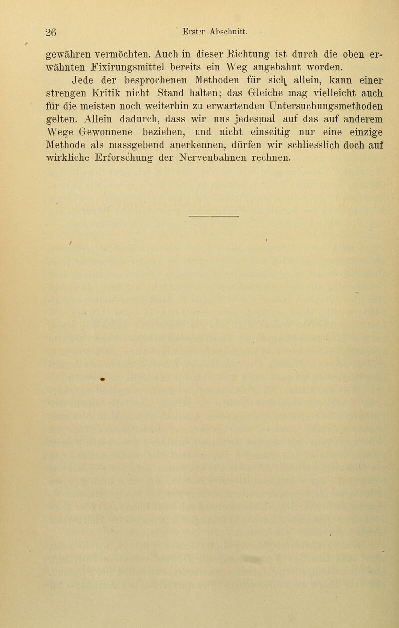gewähren vermöchten. Auch in dieser Richtung ist durch die oben er- wähnten Fixirungsmittel bereits ein Weg angebahnt worden. Jede der besprochenen Methoden für sicfy allein, kann einer strengen Kritik nicht Stand halten; das Gleiche mag vielleicht auch für die meisten noch weiterhin zu erwartenden Untersuchungsmethoden gelten. Allein dadurch, dass wir uns jedesmal auf das auf anderem Wege Gewonnene beziehen, und nicht einseitig nur eine einzige Methode als massgebend anerkennen, dürfen wir schliesslich doch auf wirkliche Erforschung der Nervenbahnen rechnen.