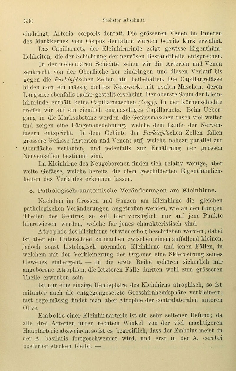eindringt, Arteria corporis dentati. Die grösseren Venen im Inneren des Markkernes vom Corpus dentatum wurden bereits kurz erwähnt. Das Capillarnetz der Kleinhirnrinde zeigt gewisse Eigentüm- lichkeiten, die der Schichtung der nervösen Bestandtheile entsprechen. In der moleculären Schichte sehen wir die Arterien und Venen senkrecht von der Oberfläche her eindringen und diesen Verlauf bis gegen die Purkinje'sch.en Zellen hin beibehalten. Die Capillargefässe bilden dort ein massig dichtes Netzwerk, mit ovalen Maschen, deren Längsaxe ebenfalls radiär gestellt erscheint. Der oberste Saum der Klein- hirnrinde enthält keine Capülarmaschen (Oegg). In der Körnerschichte treffen wir auf ein ziemlich engmaschiges Capillarnetz. Beim Ueber- gang in die Marksubstanz werden die G-efässmaschen rasch viel weiter und zeigen eine Längenausdehnung, welche dem Laufe der Nerven- fasern entspricht. In dem Gebiete der PurlänjVschen Zellen fallen grössere Gefässe (Arterien und Venen) auf, welche nahezu parallel zur Oberfläche verlaufen, und jedenfalls zur Ernährung der grossen Nervenzellen bestimmt sind. Im Kleinhirne des Neugeborenen finden sich relativ wenige, aber weite G-efässe, welche bereits die oben geschilderten Eigenthümlich- keiten des Verlaufes erkennen lassen. 5. Pathologisch-anatomische Veränderungen am Kleinhirne. Nachdem im Grossen und Ganzen am Kleinhirne die gleichen pathologischen Veränderungen angetroffen werden, wie an den übrigen Theilen des Gehirns, so soll hier vorzüglich nur auf jene Punkte hingewiesen werden, welche für jenes charakteristisch sind. Atrophie des Kleinhirns ist wiederholt beschrieben worden; dabei ist aber ein Unterschied zu machen zwischen einem auffallend kleinen, jedoch sonst histologisch normalen Kleinhirne und jenen Fällen, in welchem mit der Verkleinerung des Organes eine Sklerosirung seines Gewebes einhergeht. — In die erste Reihe gehören sicherlich nur angeborene Atrophien, die letzteren Fälle dürften wohl zum grösseren Theile erworben sein. Ist nur eine einzige Hemisphäre des Kleinhirns atrophisch, so ist mitunter auch die entgegengesetzte Grosshirnhemisphäre verkleinert; fast regelmässig findet man aber Atrophie der contralateralen unteren Olive. Embolie einer Kleinhirnarterie ist ein sehr seltener Befund; da alle drei Arterien unter rechtem Winkel von der viel mächtigeren Hauptarterie abzweigen, so ist es begreiflich, dass der Embolus meist in der A. basilaris fortgeschwemmt wird, und erst in der A. cerebri posterior stecken bleibt. —