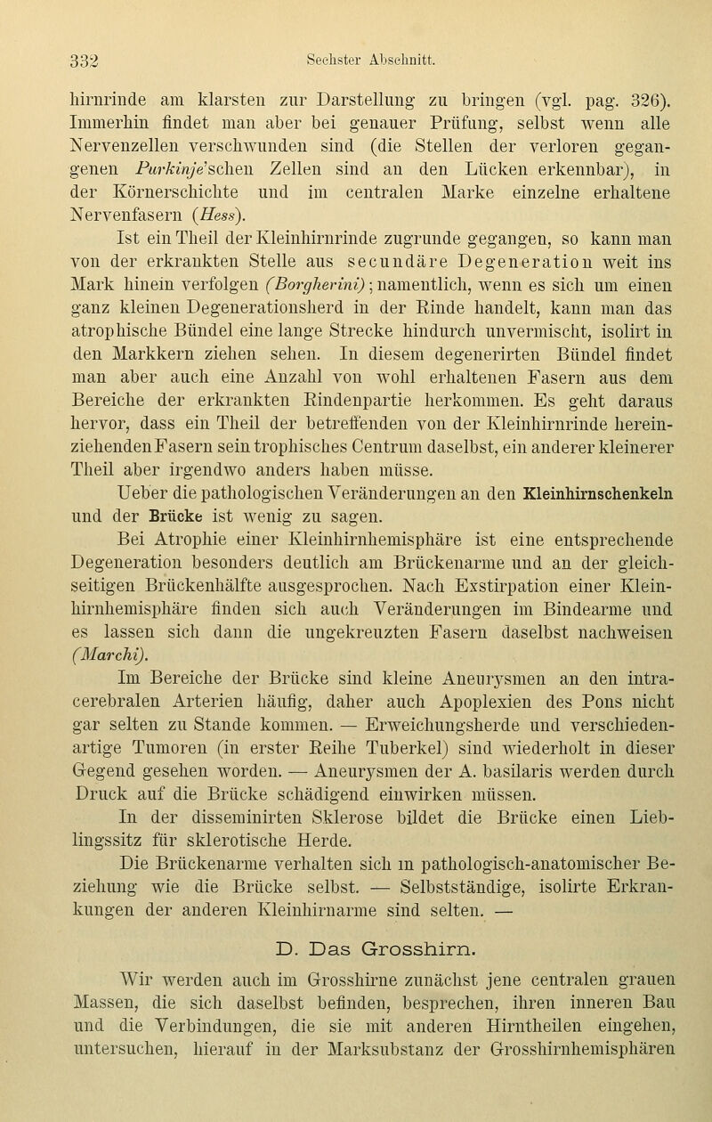 hirnrinde am klarsten zur Darstellung zu bringen (vgl. pag. 326). Immerhin findet man aber bei genauer Prüfung, selbst wenn alle Nervenzellen verschwunden sind (die Stellen der verloren gegan- genen Purkinje'sehen Zellen sind an den Lücken erkennbar), in der Körnerschichte und im centralen Marke einzelne erhaltene Nervenfasern (Hess). Ist ein Theil der Kleinhirnrinde zugrunde gegangen, so kann man von der erkrankten Stelle aus seeundäre Degeneration weit ins Mark hinein verfolgen (Borgherini); namentlich, wenn es sich um einen ganz kleinen Degenerationsherd in der Einde handelt, kann man das atrophische Bündel eine lange Strecke hindurch unvermischt, isolirt in den Markkern ziehen sehen. In diesem degenerirten Bündel findet man aber auch eine Anzahl von wohl erhaltenen Fasern aus dem Bereiche der erkrankten Eindenpartie herkommen. Es geht daraus hervor, dass ein Theil der betreffenden von der Kleinhirnrinde herein- ziehenden Fasern sein trophisches Centrum daselbst, ein anderer kleinerer Theil aber irgendwo anders haben müsse. Ueber die pathologischen Veränderungen an den Kleinhirnschenkeln und der Brücke ist wenig zu sagen. Bei Atrophie einer Kleinhirnhemisphäre ist eine entsprechende Degeneration besonders deutlich am Brückenarme und an der gleich- seitigen Brückenhälfte ausgesprochen. Nach Exstirpation einer Klein- hirnhemisphäre finden sich auch Veränderungen im Bindearme und es lassen sich dann die ungekreuzten Fasern daselbst nachweisen (Marchi). Im Bereiche der Brücke sind kleine Aneurysmen an den intra- cerebralen Arterien häufig, daher auch Apoplexien des Pons nicht gar selten zu Stande kommen. — Erweichungsherde und verschieden- artige Tumoren (in erster Eeihe Tuberkel) sind wiederholt in dieser G-egend gesehen worden. — Aneurysmen der A. basilaris werden durch Druck auf die Brücke schädigend einwirken müssen. In der disseminirten Sklerose bildet die Brücke einen Lieb- lingssitz für sklerotische Herde. Die Brückenarme verhalten sich m pathologisch-anatomischer Be- ziehung wie die Brücke selbst. — Selbstständige, isolirte Erkran- kungen der anderen Kleinhirnarme sind selten. — D. Das Grosshirn. Wir werden auch im Grosshirne zunächst jene centralen grauen Massen, die sich daselbst befinden, besprechen, ihren inneren Bau und die Verbindungen, die sie mit anderen Hirntheilen eingehen, untersuchen, hierauf in der Marksubstanz der Grosshirnhemisphären
