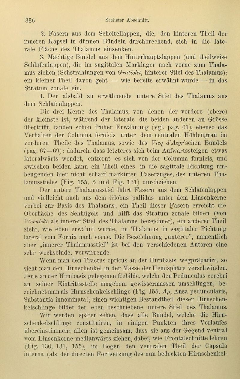 2. Fasern aus dem Scheitellappen, die, den hinteren Theil der inneren Kapsel in dünnen Bündeln durchbrechend, sich in die late- rale Fläche des Thalamus einsenken. 3. Mächtige Bündel aus dem Hinterhauptslappen (und theilweise Schläfenlappen), die im sagittalen Marklager nach vorne zum Thala- mus ziehen (Sehstrahlungen von Gratiolet, hinterer Stiel des Thalamus); ein kleiner Theil davon geht — wie bereits erwähnt wurde — in das Stratum zonale ein. 4. Der alsbald zu erwähnende untere Stiel des Thalamus aus dem Schläfenlappen. Die drei Kerne des Thalamus, von denen der vordere (obere) der kleinste ist, während der laterale die beiden anderen an Grösse übertrifft, fanden schon früher Erwähnung (vgl. pag. 61), ebenso das Verhalten der Columna fornicis unter dem centralen Höhlengrau im vorderen Theile des Thalamus, sowie des Vicq cfAzip*'sehen Bündels (pag. 67 — 69); dadurch, dass letzteres sich beim Aufwärtssteigen etwas lateralwärts wendet, entfernt es sich von der Columna fornicis, und zwischen beiden kann ein Theil eines in die sagittale Eichtung um- beugenden hier nicht scharf markirten Faserzuges, des unteren Tha- lamusstieles (Fig. 155, 5 und Fig. 131) durchziehen. Der untere Thalamusstiel führt Fasern aus dem Schläfenlappen und vielleicht auch aus dem Globus pallidus unter dem Linsenkerne vorbei zur Basis des Thalamus; ein Theil dieser fasern erreicht die Oberfläche des Sehhügels und hilft das Stratum zonale bilden (von Wemicke als innerer Stiel des Thalamus bezeichnet), ein anderer Theil zieht, wie eben erwähnt wurde, im Thalamus in sagittaler Richtung lateral vom Fornix nach vorne. Die Bezeichnung „unterer, namentlich aber „innerer Thalamusstiel ist bei den verschiedenen Autoren eine sehr wechselnde, verwirrende. Wenn man den Tractus opticus an der Hirnbasis wegpräparirt, so sieht man den Hirnschenkel in der Masse der Hemisphäre verschwinden. Jene ander Hirnbasis gelegenen Gebilde, welche denPedunculus cerebri an seiner Eintrittsstelle umgeben, gewissermassen umschlingen, be- zeichnet man als Hirnschenkelschlinge (Fig. 155, Ap, Ansa peduncularis, Substantia innominata); einen wichtigen Bestandtheil dieser Hirnschen- kelschlinge bildet der eben beschriebene untere Stiel des Thalamus. Wir werden später sehen, dass alle Bündel, welche die Hirn- schenkelschlinge constituiren, in einigen Punkten ihres Verlaufes übereinstimmen; allen ist gemeinsam, dass sie aus der Gegend ventral vom Linsenkerne medianwärts ziehen, dabei, wie Frontalschnitte lehren (Fig. 130, 131, 155), im Bogen den ventralen Theil der Capsula interna (als der directen Fortsetzung des nun bedeckten Hirnschenkel-