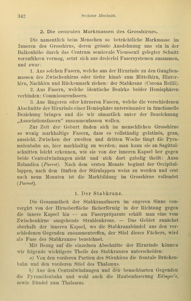 2. Die centralen Markmassen des Grosshirnes. Die namentlich beim Menschen so beträchtliche Markmasse im Inneren des Grosshirns, deren grösste Ausdehnung uns ein in der Balkenhöhe durch das Centrum semiovale Vieussenii gelegter Schnitt vorzuführen vermag, setzt sich aus dreierlei Fasersystemen zusammen, und zwar: 1. Aus solchen Fasern, welche aus der Hirnrinde zu den Ganglien- massen des Zwischenhirns oder tiefer hinab zum Mittelhirn, Hinter- hirn, Nachhirn und Bückenmark ziehen: der Stabkranz (Corona Eeilii). 2. Aus Fasern, welche identische Bezirke beider Hemisphären verbinden: Commissurenfasern. 3. Aus längeren oder kürzeren Fasern, welche die verschiedenen Abschnitte der Hirnrinde einer Hemisphäre untereinander in functionelle Beziehung bringen und die wir sämmtlich unter der Bezeichnung „Associationsfasern zusammenfassen wollen. Zur Zeit der Geburt finden sich im menschlichen Grosshirne so wenig markhaltige Fasern, dass es vollständig gelatinös, grau, aussieht. Zwischen der zweiten und dritten Woche fängt die Pyra- midenbahn an, hier markhaltig zu werden; man kann sie an Sagittal- schnitten leicht erkennen, wie sie von der inneren Kapsel her gegen beide Centralwindungen zieht und sich dort gabelig theilt: Ansa Eolandica (Parrot). Nach dem ersten Monate beginnt der Occipital- lappen, nach dem fünften der Stirnlappen weiss zu werden und erst nach neun Monaten ist die Markbildung im Grosshirne vollendet {Parrot). 1. Der Stabkranz. Die Gesammtheit der Stabkranzfasern im engeren Sinne con- vergirt von der Hirnoberfläche fächerförmig in der Richtung gegen die innere Kapsel hin — am Faserpräparate erhält man eine vom Zwischenhirne ausgehende Strahlenkrone. — Das Gebiet zunächst oberhalb der inneren Kapsel, wo die Stabkranzbündel aus den ver- schiedenen Gegenden zusammentreffen, der Stiel dieses Fächers, wird als Fuss des Stabkranzes bezeichnet. Mit Bezug auf die einzelnen Abschnitte der Hirnrinde können wir folgende wichtigere Theile des Stabkranzes unterscheiden: a) Von den vorderen Partien des Stirnhirns die frontale Brücken- bahn und den vorderen Stiel des Thalamus. b) Aus den Centralwindungen und den benachbarten Gegenden die Pyramidenbahn und wohl auch die Haubenfaserung Edingers, sowie Bündel zum Thalamus.