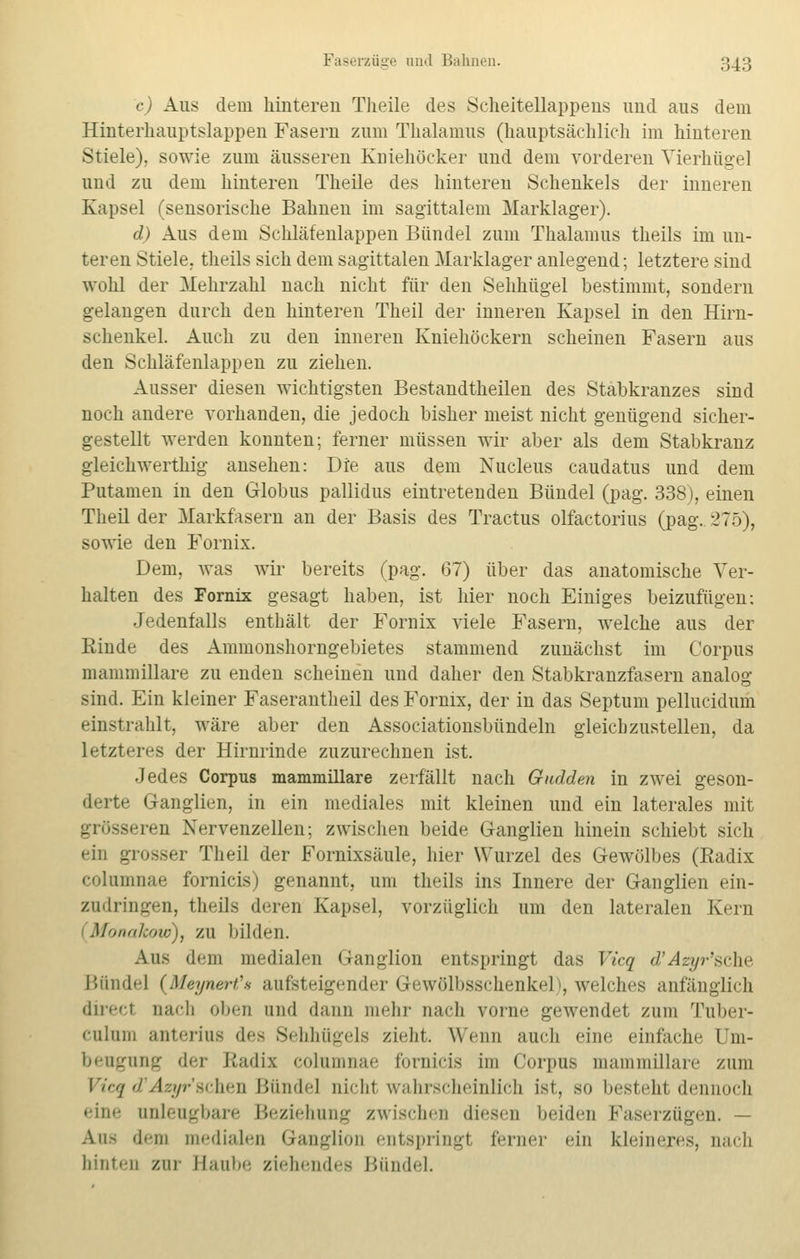 c) Aus dem hinteren Theile des Scheitellappeus und aus dem Hinterhauptslappen Fasern zum Thalamus (hauptsächlich im hinteren Stiele), sowie zum äusseren Kniehöcker und dem vorderen Vierhügel und zu dem hinteren Theile des hinteren Schenkels der inneren Kapsel (sensorische Bahnen im sagittalem Marklager). d) Aus dem Schläfenlappen Bündel zum Thalamus theils im un- teren Stiele, theils sich dem sagittalen Marklager anlegend; letztere sind wohl der Mehrzahl nach nicht für den Sehhügel bestimmt, sondern gelangen durch den hinteren Theil der inneren Kapsel in den Hirn- schenkel. Auch zu den inneren Kniehöckern scheinen Fasern aus den Schläfenlappen zu ziehen. Ausser diesen wichtigsten Bestandteilen des Stabkranzes sind noch andere vorhanden, die jedoch bisher meist nicht genügend sicher- gestellt werden konnten; ferner müssen wir aber als dem Stabkranz gleichwerthig ansehen: Die aus dem Nucleus caudatus und dem Putamen in den Globus pallidus eintretenden Bündel (pag. 338), einen Theil der Markfasern an der Basis des Tractus olfactorius (pag. 275), sowie den Fornix. Dem, was wir bereits (pag. 67) über das anatomische Ver- halten des Fornix gesagt haben, ist hier noch Einiges beizufügen: Jedenfalls enthält der Fornix viele Fasern, welche aus der Rinde des Ammonshorngebietes stammend zunächst im Corpus mammillare zu enden scheinen und daher den Stabkranzfasern analog sind. Ein kleiner Faserantheil des Fornix, der in das Septum pellucidum einstrahlt, wäre aber den Associationsbündeln gleichzustellen, da letzteres der Hirnrinde zuzurechnen ist. Jedes Corpus mammillare zerfällt nach Gnaden in zwei geson- derte Ganglien, in ein mediales mit kleinen und ein laterales mit grösseren Nervenzellen; zwischen beide Ganglien hinein schiebt sich ein grosser Theil der Fornixsäule, hier Wurzel des Gewölbes (Radix columnae fornicis) genannt, um theils ins Innere der Ganglien ein- zudringen, theils deren Kapsel, vorzüglich um den lateralen Kern Monakow), zu bilden. Aus dem medialen Ganglion entspringt das Vicq d'Azyr'sche Bündel (Mei/ner/'s aufsteigender G-ewölbsschenkel), welches anfänglich direel nach oben und dann mehr nach vorne gewendet zum Tuber- culum anterius des 8ehhügels zieht. Wenn auch eine einfache Um- bengung der Radix columnae fornicis im Corpus mammillare zum Vieq d Azyr sehen Bündel nicht wahrscheinlich ist, so besteht dennoch eine unleugbare Beziehung zwischen diesen beiden Faserzügen. — Aus dem medialen Ganglion entspringt ferner ein kleineres, nach hinten zur Haube ziehendes Bündel.