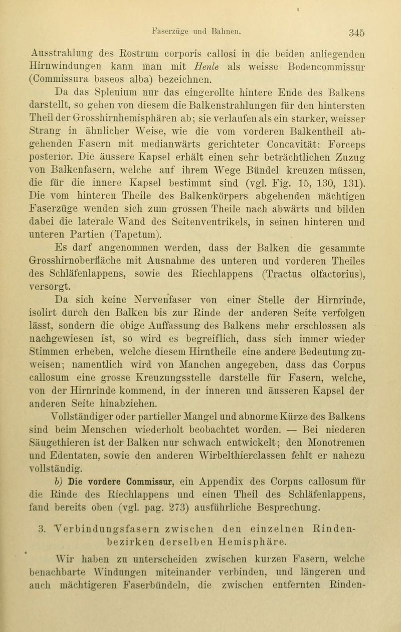 Ausstrahlung des Rostrum corporis callosi in die beiden anliegenden Hirnwindungen kann man mit Heute als weisse Bodencommissur (Commissura baseos alba) bezeichnen. Da das Splenium nur das eingerollte hintere Ende des Balkens darstellt, so gehen von diesem die Balkenstrahlungen für den hintersten Theil der Grosshirnhemisphären ab; sie verlaufen als ein starker, weisser Strang in ähnlicher Weise, wie die vom vorderen Balkentheil ab- gehenden Fasern mit medianwärts gerichteter Concavität: Forceps posterior. Die äussere Kapsel erhält einen sehr beträchtlichen Zuzug von Balkenfasern, welche auf ihrem Wege Bündel kreuzen müssen, die für die innere Kapsel bestimmt sind (vgl. Fig. 15, 130, 131). Die vom hinteren Theile des Balkenkörpers abgehenden mächtigen Faserzüge wenden sich zum grossen Theile nach abwärts und bilden dabei die laterale Wand des Seitenventrikels, in seinen hinteren und unteren Partien (Tapetum). Es darf angenommen werden, dass der Balken die gesammte Grosshirnoberfläche mit Ausnahme des unteren und vorderen Theiles des Schläfenlappens, sowie des Riechlappens (Tractus olfactorius), versorgt. Da sich keine Nervenfaser von einer Stelle der Hirnrinde, isolirt durch den Balken bis zur Rinde der anderen Seite verfolgen lässt, sondern die obige Auffassung des Balkens mehr erschlossen als nachgewiesen ist, so wird es begreiflich, dass sich immer wieder Stimmen erheben, welche diesem Hirntheile eine andere Bedeutung zu- weisen; namentlich wird von Manchen angegeben, dass das Corpus callosum eine grosse Kreuzungsstelle darstelle für Fasern, welche, von der Hirnrinde kommend, in der inneren und äusseren Kapsel der anderen Seite hinabziehen. Vollständiger oder partieller Mangel und abnorme Kürze des Balkens sind beim Menschen wiederholt beobachtet worden. — Bei niederen Säugethieren ist der Balken nur schwach entwickelt; den Monotremen und Edentaten, sowie den anderen Wirbelthierclassen fehlt er nahezu vollständig. b) Die vordere Commissur, ein Appendix des Corpus callosum für di<- Rinde des Riechlappens und einen Theil des Schläfenlappens, fand bereits oben (vgL pag. 273) ausführliche Besprechung. :;. Verbindungsfasern zwischen den einzelnen Rinden- bezirken derselben Hemisphäre. Wir haben zu unterscheiden zwischen kurzen Fasern, welche benachbarte Windungen miteinander verbinden, und längeren and auch mächtigerer Faserbündeln, die zwischen entfernten Rinden-