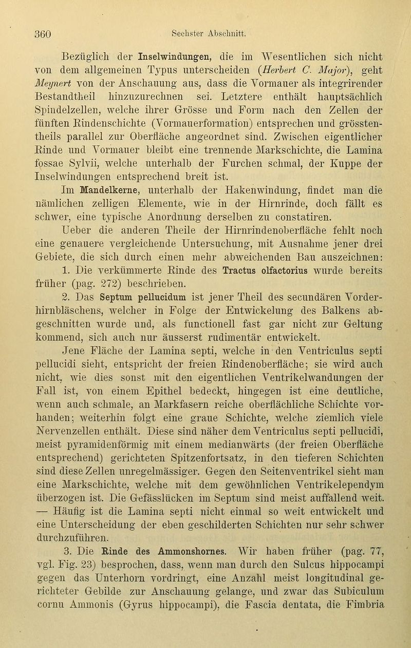 Bezüglich der Inselwindungen, die im Wesentlichen sich nicht von dem allgemeinen Typus unterscheiden {Herbert C. Major), geht Meynert von der Anschauung aus, dass die Vormauer als integrirender Bestandteil hinzuzurechnen sei. Letztere enthält hauptsächlich Spindelzellen, welche ihrer Grösse und Form nach den Zellen der fünften Eindenschichte (Vormauerformation) entsprechen und grössten- teils parallel zur Oberfläche angeordnet sind. Zwischen eigentlicher Einde und Vormauer bleibt eine trennende Markschichte, die Lamina fossae Sylvii, welche unterhalb der Furchen schmal, der Kuppe der Inselwindungen entsprechend breit ist. Im Mandelkerne, unterhalb der Hakenwindung, findet man die nämlichen zelligen Elemente, wie in der Hirnrinde, doch fällt es schwer, eine typische Anordnung derselben zu constatiren. Ueber die anderen Theile der Hirnrindenoberfläche fehlt noch eine genauere vergleichende Untersuchung, mit Ausnahme jener drei Gebiete, die sich durch einen mehr abweichenden Bau auszeichnen: 1. Die verkümmerte Einde des Tractus olfactorius wurde bereits früher (pag. 272) beschrieben. 2. Das Septum pellucidum ist jener Theil des secundären Vorder- hirnbläschens, welcher in Folge der Entwickelung des Balkens ab- geschnitten wurde und, als functionell fast gar nicht zur Geltung kommend, sich auch nur äusserst rudimentär entwickelt. Jene Fläche der Lamina septi, welche in den Ventriculus septi pellucidi sieht, entspricht der freien Eindenoberfläche; sie wird auch nicht, wie dies sonst mit den eigentlichen Ventrikelwandungen der Fall ist, von einem Epithel bedeckt, hingegen ist eine deutliche, wenn auch schmale, an Markfasern reiche oberflächliche Schichte vor- handen; weiterhin folgt eine graue Schichte, welche ziemlich viele Nervenzellen enthält. Diese sind näher dem Ventriculus septi pellucidi, meist pyramidenförmig mit einem medianwärts (der freien Oberfläche entsprechend) gerichteten Spitzenfortsatz, in den tieferen Schichten sind diese Zellen unregelmässiger. Gegen den Seitenventrikel sieht man eine Markschichte, welche mit dem gewöhnlichen Ventrikelependym überzogen ist. Die Gefässlücken im Septum sind meist auffallend weit. — Häufig ist die Lamina septi nicht einmal so weit entwickelt und eine Unterscheidung der eben geschilderten Schichten nur sehr schwer durchzuführen. 3. Die Rinde des Ammonshornes. Wir haben früher (pag. 77, vgl. Fig. 23) besprochen, dass, wenn man durch den Sulcus hippocampi gegen das Unterhorn vordringt, eine Anzahl meist longitudinal ge- richteter Gebilde zur Anschauung gelange, und zwar das Subiculum cornu Ammonis (Gyrus hippocampi), die Fascia dentata, die Fimbria