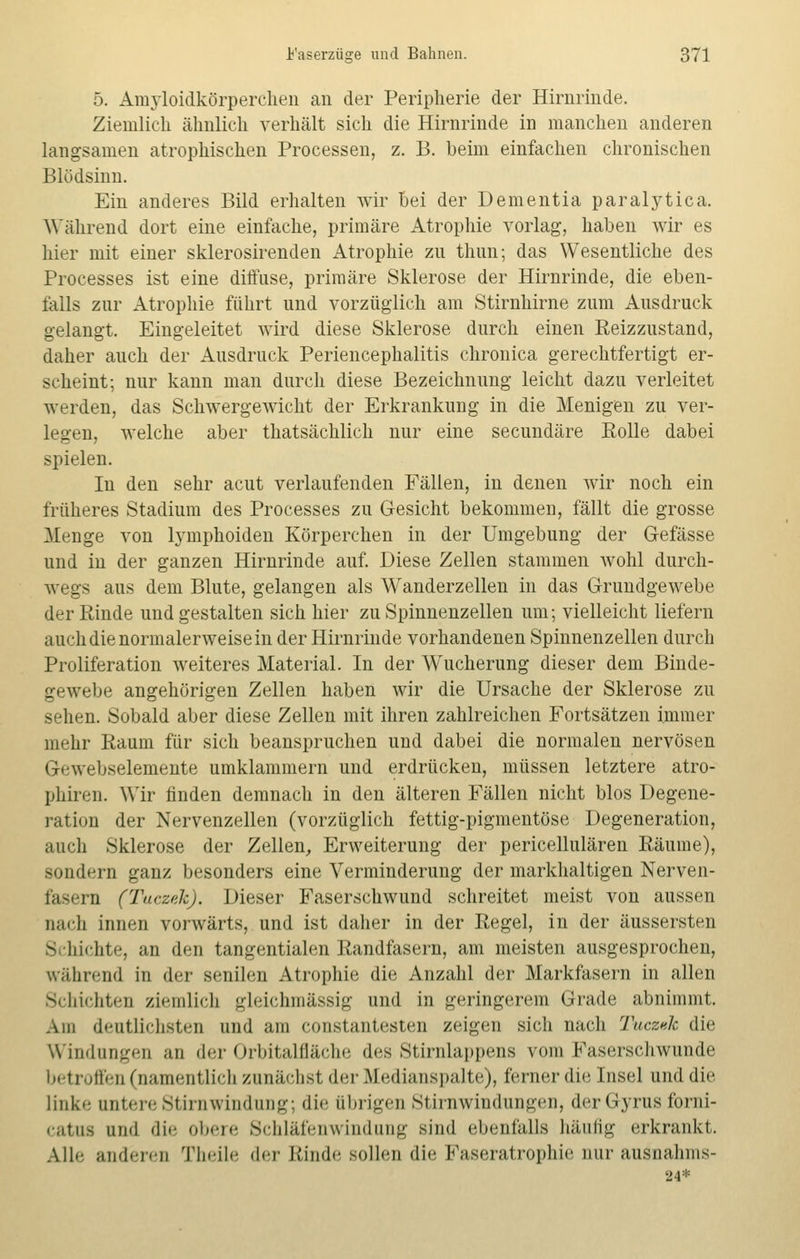 5. Amyloidkörperchen an der Peripherie der Hirnrinde. Ziemlich ähnlich verhält sich die Hirnrinde in manchen anderen langsamen atrophischen Processen, z. B. beim einfachen chronischen Blödsinn. Ein anderes Bild erhalten wir bei der Dementia paralytica. Während dort eine einfache, primäre Atrophie vorlag, haben wir es hier mit einer sklerosirenden Atrophie zu thun; das Wesentliche des Processes ist eine diffuse, primäre Sklerose der Hirnrinde, die eben- falls zur Atrophie führt und vorzüglich am Stirnhirne zum Ausdruck gelangt. Eingeleitet wird diese Sklerose durch einen Reizzustand, daher auch der Ausdruck Periencephalitis chronica gerechtfertigt er- scheint; nur kann man durch diese Bezeichnung leicht dazu verleitet werden, das Schwergewicht der Erkrankung in die Menigen zu ver- legen, welche aber thatsächlich nur eine secundäre Rolle dabei spielen. In den sehr acut verlaufenden Fällen, in denen wir noch ein früheres Stadium des Processes zu Gesicht bekommen, fällt die grosse Menge von lymphoiden Körperchen in der Umgebung der Gefässe und in der ganzen Hirnrinde auf. Diese Zellen stammen wohl durch- wegs aus dem Blute, gelangen als Wanderzellen in das Grundgewebe der Rinde und gestalten sich hier zu Spinnenzellen um; vielleicht liefern auch die normalerweise in der Hirnrinde vorhandenen Spinnenzellen durch Proliferation weiteres Material. In der Wucherung dieser dem Binde- gewebe angehörigen Zellen haben wir die Ursache der Sklerose zu sehen. Sobald aber diese Zellen mit ihren zahlreichen Fortsätzen immer mehr Raum für sich beanspruchen und dabei die normalen nervösen G< webselemente umklammern und erdrücken, müssen letztere atro- phiren. Wir finden demnach in den älteren Fällen nicht blos Degene- ration der Nervenzellen (vorzüglich fettig-pigmentöse Degeneration, auch Sklerose der Zellen, Erweiterung der pericellulären Räume), sondern ganz besonders eine Verminderung der markhaltigen Nerven- fasern (Tuczek). Dieser Faserschwund schreitet meist von aussen nach innen vorwärts, und ist daher in der Regel, in der äussersten Schichte, an den tangentialen Randfasern, am meisten ausgesprochen, während in der senilen Atrophie die Anzahl der Markfasern in allen Schichten ziemlich gleichmässig und in geringerem Grade abnimmt. Am deutlichsten und am constantesten zeigen sich nach Tuczdc die Windungen an der Orbitalfläche des Stirnlappens vom Faserschwunde betroffen (namentlich zunächst der Medianspalte), ferner die Insel und die linke untere Stirn Windung; die übrigen Stirnwindungen, derGyrusforni- catua und die obere Schläfenwindung sind ebenfalls häufig erkrankt. Alle anderen Theile der Binde sollen die Faseratrophie nur ausnahms- 24*