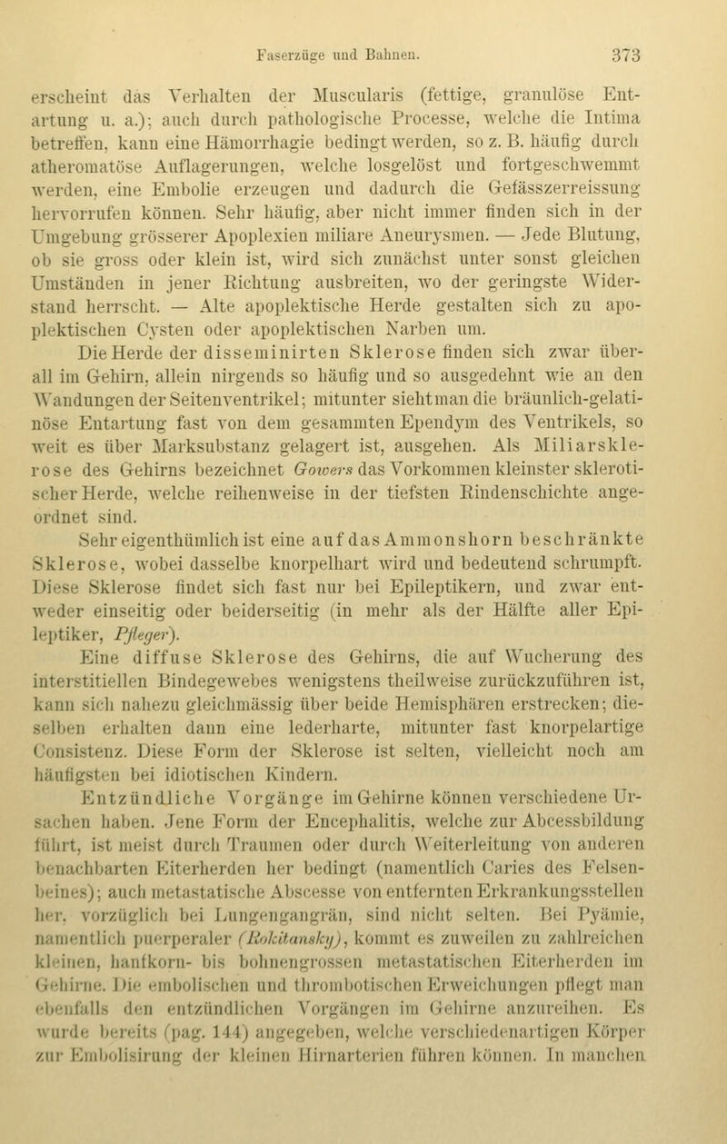 erscheint das Verhalten der Muscularis (fettige, granulöse Ent- artung- u. a.); auch durch pathologische Processe, welche die Intima betreffen, kann eine Hämorrhagie bedingt werden, so z. B. häufig durch atheromatöse Auflagerungen, welche losgelöst und fortgeschwemmt werden, eine Embolie erzeugen und dadurch die Gefässzerreissung hervorrufen können. Sehr häufig, aber nicht immer finden sich in der Umgebung grösserer Apoplexien miliare Aneurysmen. — Jede Blutung, ob sie gross oder klein ist, wird sich zunächst unter sonst gleichen Umständen in jener Richtung ausbreiten, wo der geringste Wider- stand herrscht. — Alte apoplektische Herde gestalten sich zu apo- plektischen Cysten oder apoplektischen Narben um. Die Herde der disseminirten Sklerose finden sich zwar über- all im Gehirn, allein nirgends so häufig und so ausgedehnt wie an den Wandungen der Seitenventrikel; mitunter sieht man die bräunlich-gelati- nöse Entartung fast von dem gesammten Ependym des Ventrikels, so weit es über Marksubstanz gelagert ist, ausgehen. Als Miliarskle- rose des Gehirns bezeichnet Gowers das Vorkommen kleinster skleroti- scher Herde, welche reihenweise in der tiefsten Emdenschichte ange- ordnet sind. Sehr eigenthüinlich ist eine aufdasAmmonshornbesch rankte Sklerose, wobei dasselbe knorpelhart wird und bedeutend schrumpft. Diese Sklerose findet sich fast nur bei Epileptikern, und zwar ent- weder einseitig oder beiderseitig (in mehr als der Hälfte aller Epi- leptiker, Pfleger). Eine diffuse Sklerose des Gehirns, die auf Wucherung des interstitiellen Bindegewebes wenigstens thejlweise zurückzuführen ist, kann sich nahezu gleichmässig über beide Hemisphären erstrecken; die- selben erhalten dann eine lederharte, mitunter fast knorpelartige Consistenz. Diese Form der Sklerose ist selten, vielleicht noch am häutigsten bei idiotischen Kindern. Entzündliche Vorgänge im Gehirne können verschiedene Ur- sachen haben. Jene Form der Encephalitis, welche zur Abcessbildung führt, i>t meist durch Traumen oder durch Weiterleitung von anderen benachbarten Eiterherden her bedingl (namentlich Caries des Felsen- beines); auch metastatische AJbscesse von entfernten Erkrankungsstellen her, vorzüglich bei Lungengangrän, sind nicht selten. Bei Pyämie, namentlich puerperaler (Rokitansky), kommt es zuweilen zu zahlreichen Ideinen, hanfkorn- bis bohnengrossen metastatischen Eiterherden im Gehirne. Die embolischen and thrombotischen Erweichungen pflegt man ebenfalls den entzündlichen Vorgängen im Gehirne anzureihen. Ks wurde bereit L44) angegeben, welche verschiedenartigen Körper zur Embolisirung der kleinen Hirnarterien führen können. In manchen