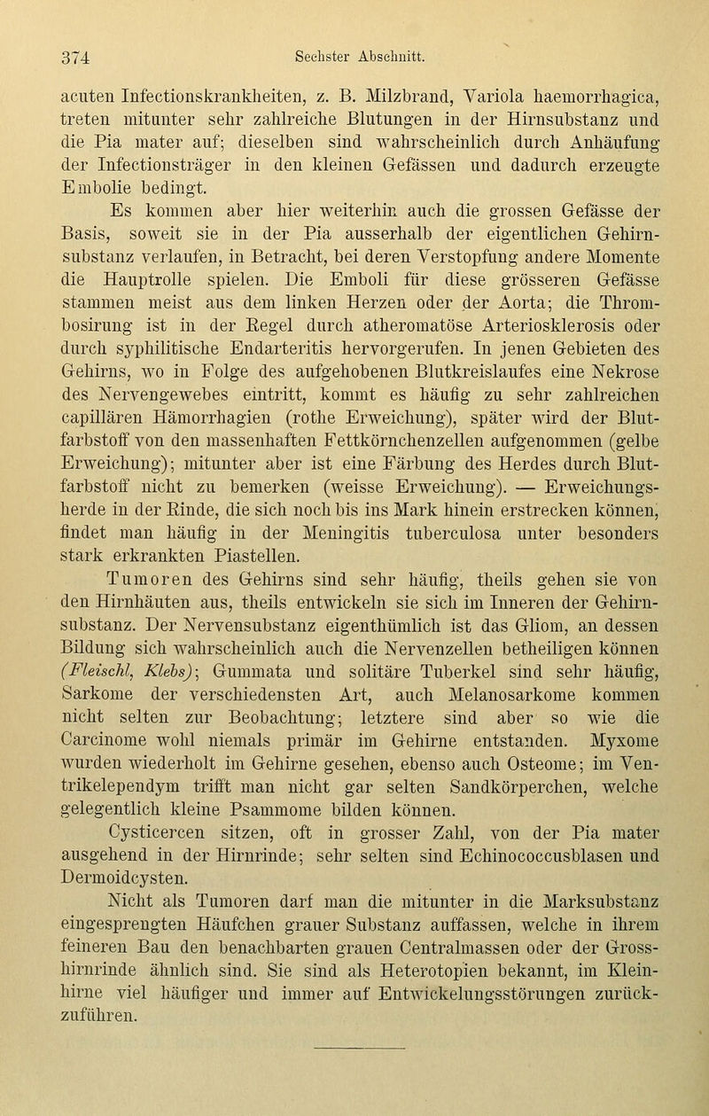 acuten Infectionskrankheiten, z. B. Milzbrand, Variola haemorrhagica, treten mitunter sehr zahlreiche Blutungen in der Hirnsubstanz und die Pia mater auf; dieselben sind wahrscheinlich durch Anhäufung der Infectionsträger in den kleinen Gefässen und dadurch erzeugte Embolie bedingt. Es kommen aber hier weiterhin auch die grossen Gefässe der Basis, soweit sie in der Pia ausserhalb der eigentlichen Gehirn- substanz verlaufen, in Betracht, bei deren Verstopfung andere Momente die Hauptrolle spielen. Die Emboli für diese grösseren Gefässe stammen meist aus dem linken Herzen oder der Aorta; die Throm- bosirung ist in der Eegel durch atheromatöse Arteriosklerosis oder durch syphilitische Endarteritis hervorgerufen. In jenen Gebieten des Gehirns, wo in Folge des aufgehobenen Blutkreislaufes eine Nekrose des Nervengewebes eintritt, kommt es häufig zu sehr zahlreichen capillären Hämorrhagien (rothe Erweichung), später wird der Blut- farbstoff von den massenhaften Fettkörnchenzellen aufgenommen (gelbe Erweichung); mitunter aber ist eine Färbung des Herdes durch Blut- farbstoff nicht zu bemerken (weisse Erweichung). — Erweichungs- herde in der Rinde, die sich noch bis ins Mark hinein erstrecken können, findet man häufig in der Meningitis tuberculosa unter besonders stark erkrankten Piastellen. Tumoren des Gehirns sind sehr häufig, theils gehen sie von den Hirnhäuten aus, theils entwickeln sie sich im Inneren der Gehirn- substanz. Der Nervensubstanz eigenthümlich ist das Gliom, an dessen Bildung sich wahrscheinlich auch die Nervenzellen betheiligen können (Fleisch!,, Klebs)\ Gummata und solitäre Tuberkel sind sehr häufig, Sarkome der verschiedensten Art, auch Melanosarkome kommen nicht selten zur Beobachtung; letztere sind aber so wie die Carcinome wohl niemals primär im Gehirne entstanden. Myxome wurden wiederholt im Gehirne gesehen, ebenso auch Osteome; im Ven- trikelependym trifft man nicht gar selten Sandkörperchen, welche gelegentlich kleine Psammome bilden können. Cysticercen sitzen, oft in grosser Zahl, von der Pia mater ausgehend in der Hirnrinde; sehr selten sind Echinococcusblasen und Dermoidcysten. Nicht als Tumoren darf man die mitunter in die Marksubstanz eingesprengten Häufchen grauer Substanz auffassen, welche in ihrem feineren Bau den benachbarten grauen Centralmassen oder der Gross- hirnrinde ähnlich sind. Sie sind als Heterotopien bekannt, im Klein- hirne viel häufiger und immer auf Entwickelungsstörungen zurück- zuführen.