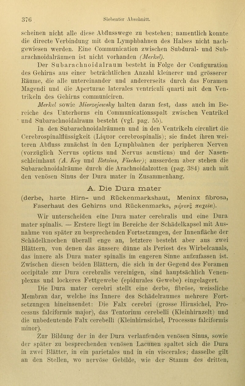 scheinen nicht alle diese Abflusswege zu bestehen; namentlich konnte die directe Verbindung mit den Lymphbahnen des Halses nicht nach- gewiesen werden. Eine Communication zwischen Subdural- und Sub- arachnoidalräumen ist nicht vorhanden (Merkel). Der Subarachnoidalraum besteht in Folge der Configuration des G-ehirns aus einer beträchtlichen Anzahl kleinerer und grösserer Bäume, die alle untereinander und andererseits durch das Foramen Magendi und die Aperturae laterales ventriculi quarti mit den Ven- trikeln des Gehirns communiciren. Merkel sowie Mierzejewsky halten daran fest, dass auch im Be- reiche des Unterhorns ein Communicationsspalt zwischen Ventrikel und Subarachnoidalraum besteht (vgl. pag. 55). In den Subarachnoidalräumen und in den Ventrikeln circulirt die Cerebrospinalflüssigkeit (Liquor cerebrospinalis); sie findet ihren wei- teren Abfluss zunächst in den Lymphbahnen der peripheren Nerven (vorzüglich Nervus opticus und Nervus acusticus) und der Nasen- schleimhaut (A. Key und Retzius, Fischer)] ausserdem aber stehen die Subarachnoidalräume durch die Arachnoidalzotten (pag. 384) auch mit den venösen Sinus der Dura mater in Zusammenhang. A. Die Dura mater (derbe, harte Hirn- und Rückenmarkshaut, Meninx fibrosa, Faserhaut des Gehirns und Rückenmarks, inqvvv'i, 7ia%siu). Wir unterscheiden eine Dura mater cerebralis und eine Dura mater spinalis. — Erstere liegt im Bereiche der Schädelkapsel mit Aus- nahme von später zu besprechenden Fortsetzungen, der Innenfläche der Schädelknochen überall enge an, letztere besteht aber aus zwei Blättern, von denen das äussere dünne als Beriost des Wirbelcanals, das innere als Dura mater spinalis im engeren Sinne aufzufassen ist. Zwischen diesen beiden Blättern, die sich in der Gegend des Foramen occipitale zur Dura cerebralis vereinigen, sind hauptsächlich Venen- plexus und lockeres Fettgewebe (epidurales Gewebe) eingelagert. Die Dura mater cerebri stellt eine derbe, fibröse, weissliche Membran dar, welche ins Innere des Schädelraumes mehrere Fort- setzungen hineinsendet: Die Falx cerebri (grosse Hirnsichel, Bro- cessus falciformis major), das Tentorium cerebelli (Kleinhirnzelt) und die unbedeutende Falx cerebelli (Kleinhirnsichel, Brocessus falciformis minor). Zur Bildung der in der Dura verlaufenden venösen Sinus, sowie der später zu besprechenden venösen Lacunen spaltet sich die Dura in zwei Blätter, in ein parietales und in ein viscerales; dasselbe gilt an den Stellen, wo nervöse Gebilde, wie der Stamm des dritten,