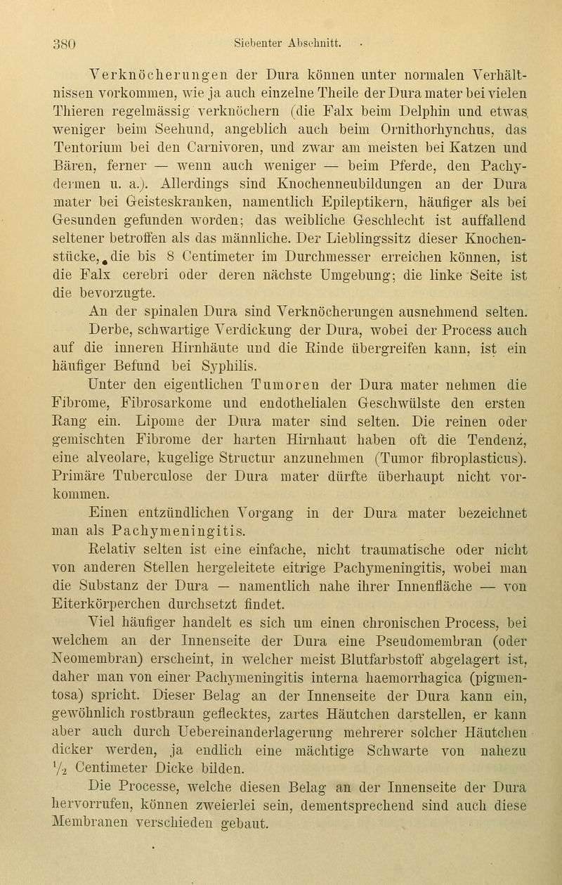 Verknöcherungen der Dura können unter normalen Verhält- nissen vorkommen, wie ja auch einzelne Theile der Dura mater bei vielen Thieren regelmässig verknöchern (die Falx beim Delphin und etwas, weniger beim Seehund, angeblich auch beim Ornithorhynchus, das Tentorium bei den Carnivoren, und zwar am meisten bei Katzen und Bären, ferner — wenn auch weniger — beim Pferde, den Pachy- dermen u. a.). Allerdings sind Knochenneubildungen au der Dura mater bei Geisteskranken, namentlich Epileptikern, häufiger als bei G-esunden gefunden worden; das weibliche Geschlecht ist auffallend seltener betroffen als das männliche. Der Lieblingssitz dieser Knochen- stücke, # die bis 8 Centmieter im Durchmesser erreichen können, ist die Falx cerebri oder deren nächste Umgebung; die linke Seite ist die bevorzugte. An der spinalen Dura sind Verknöcherungen ausnehmend selten. Derbe, schwartige Verdickung der Dura, wobei der Process auch auf die inneren Hirnhäute und die Rinde übergreifen kann, ist ein häufiger Befund bei Syphilis. Unter den eigentlichen Tumoren der Dura mater nehmen die Fibrome, Fibrosarkome und endothelialen Geschwülste den ersten Rang ein. Lipome der Dura mater sind selten. Die reinen oder gemischten Fibrome der harten Hirnhaut haben oft die Tendenz, eine alveolare, kugelige Structur anzunehmen (Tumor fibroplasticus). Primäre Tuberculose der Dura mater dürfte überhaupt nicht vor- kommen. Einen entzündlichen Vorgang in der Dura mater bezeichnet man als Pachymeningitis. Relativ selten ist eine einfache, nicht traumatische oder nicht von anderen Stellen hergeleitete eitrige Pachymeningitis, wobei man die Substanz der Dura — namentlich nahe ihrer Innenfläche — von Eiterkörperchen durchsetzt findet. Viel häufiger handelt es sich um einen chronischen Process, bei welchem an der Innenseite der Dura eine Pseudomembran (oder Neomembran) erscheint, in welcher meist Blutfarbstoff abgelagert ist, daher man von einer Pachymeningitis interna haemorrhagica (pigmen- tosa) spricht. Dieser Belag an der Innenseite der Dura kann ein, gewöhnlich rostbraun geflecktes, zartes Häutchen darstellen, er kann aber auch durch Uebereinanderlagerung mehrerer solcher Häutchen dicker werden, ja endlich eine mächtige Schwarte von nahezu 7-2 Centimeter Dicke bilden. Die Processe, welche diesen Belag an der Innenseite der Dura hervorrufen, können zweierlei sein, dementsprechend sind auch diese Membranen verschieden gebaut.