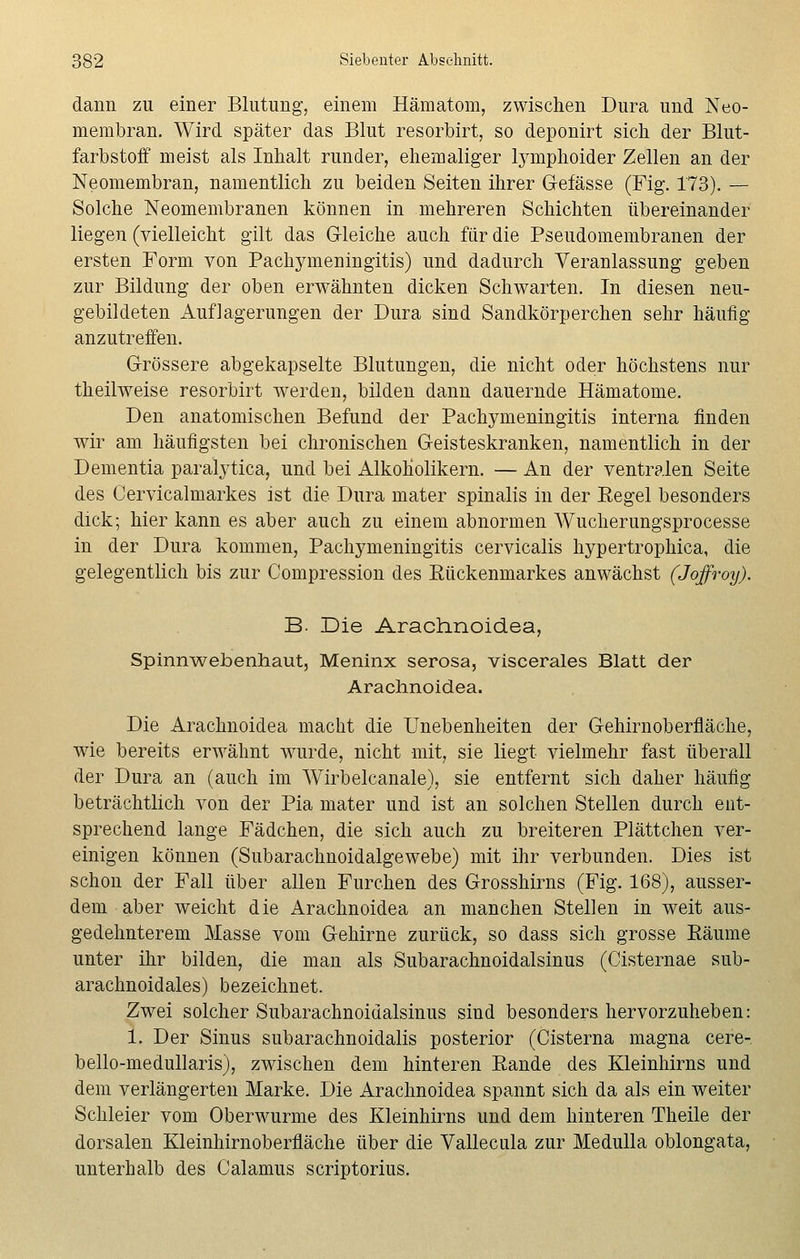 dann zu einer Blutung, einem Hämatom, zwischen Dura und Neo- membran. Wird später das Blut resorbirt, so deponirt sich der Blut- farbstoff meist als Inhalt runder, ehemaliger lymphoider Zellen an der Neomembran, namentlich zu beiden Seiten ihrer Gefässe (Fig. 173). — Solche Neomembranen können in mehreren Schichten übereinander liegen (vielleicht gilt das Gleiche auch für die Pseudomembranen der ersten Form von Pachymeningitis) und dadurch Veranlassung geben zur Bildung der oben erwähnten dicken Schwarten. In diesen neu- gebildeten Auflagerungen der Dura sind Sandkörperchen sehr häufig anzutreffen. Grössere abgekapselte Blutungen, die nicht oder höchstens nur theilweise resorbirt werden, bilden dann dauernde Hämatome. Den anatomischen Befund der Pachymeningitis interna finden wir am häufigsten bei chronischen Geisteskranken, namentlich in der Dementia paralytica, und bei Alkoholikern. — An der ventralen Seite des Cervicalmarkes ist die Dura mater spinalis in der Regel besonders dick; hier kann es aber auch zu einem abnormen Wucherungsprocesse in der Dura kommen, Pachymeningitis cervicalis hypertrophica, die gelegentlich bis zur Compression des Rückenmarkes anwächst (Joffroy). B. Die Arach.noid.ea, Spinnweberüiaut, Meninx serosa, viscerales Blatt der Arachnoidea. Die Arachnoidea macht die Unebenheiten der Gehirnoberfläche, wie bereits erwähnt wurde, nicht mit, sie liegt vielmehr fast überall der Dura an (auch im Wirbelcanale), sie entfernt sich daher häufig beträchtlich von der Pia mater und ist an solchen Stellen durch ent- sprechend lange Fädchen, die sich auch zu breiteren Plättchen ver- einigen können (Subarachnoidalgewebe) mit ihr verbunden. Dies ist schon der Fall über allen Furchen des Grosshirns (Fig. 168), ausser- dem aber weicht die Arachnoidea an manchen Stellen in weit aus- gedehnterem Masse vom Gehirne zurück, so dass sich grosse Räume unter ihr bilden, die man als Subarachnoidalsinus (Cisternae sub- arachnoidales) bezeichnet. Zwei solcher Subarachnoidalsinus sind besonders hervorzuheben: 1. Der Sinus subarachnoidalis posterior (Cisterna magna cere- bello-medullaris), zwischen dem hinteren Rande des Kleinhirns und dem verlängerten Marke. Die Arachnoidea spannt sich da als ein weiter Schleier vom Oberwurme des Kleinhirns und dem hinteren Theile der dorsalen Kleinhirnoberfläche über die Vallecula zur Medulla oblongata, unterhalb des Calamus scriptorius.