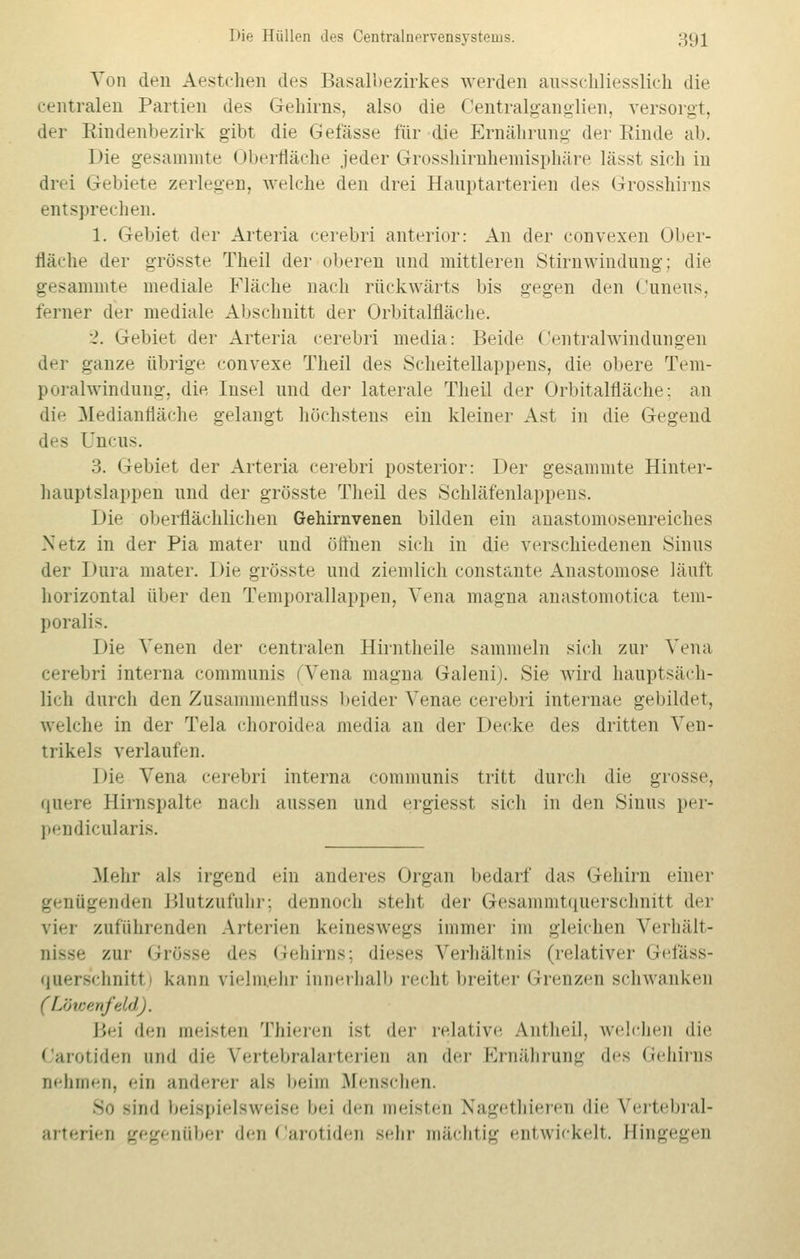 Von den Aestchen des Basalbezirkes werden ausschliesslich die centralen Partien des Gehirns, also die Centralganglien, versorgt, der Rindenbezirk gibt die Gefässe für die Ernährung- der Rinde ab. Die gesammte Oberfläche jeder Grosshirnhemisphäre lässt sich in drei Gebiete zerlegen, welche den drei Hauptarterien des Grosshirns entsprechen. 1. Gebiet der Arteria cerebri anterior: An der convexen Ober- fläche der grösste Theil der oberen und mittleren Stirn Windung; die gesammte mediale Fläche nach rückwärts bis gegen den Cuneus, ferner der mediale Abschnitt der Orbitalfläche. 2. Gebiet der Arteria cerebri media: Beide Centralwindungen der ganze übrige convexe Theil des Scheitellappens, die obere Tem- poralwindung, die Insel und der laterale Theil der Orbitalfläche: an die Medianfläche gelangt höchstens ein kleiner Ast in die Gegend des Uncus. 3. Gebiet der Arteria cerebri posterior: Der gesammte Hinter- hauptslappen und der grösste Theil des Schläfenlappens. Die oberflächlichen Gehirnvenen bilden ein anastomosenreieb.es Netz in der Pia mater und öffnen sich in die verschiedenen Sinus der Dura mater. Die grösste und ziemlich constante Anastomose läuft horizontal über den Temporallappen, Vena magna anastomotica tem- poral i-. Die Venen der centralen Hirntheile sammeln sich zur Vena cerebri interna communis fVena magna Galeni). Sie wird hauptsäch- lich durch den Zusammenfluss beider Venae cerebri internae gebildet, welche in der Tela choroidea media an der Decke des dritten A'eii- trikcls verlaufen. Die Vena cerebri interna communis tritt durch die grosse, quere Elirnspalte nach aussen und ergiesst sich in den Sinus per- pendicularis. .Mehr als irgend ein anderes Organ bedarf das Gehirn einer genügenden Blutzufuhr; dennoch steht der Gesammtquerschnitl der vier zuführenden Arterien keineswegs immer im gleichen Verhält- nisse zur Grösse des Gehirns; dieses Verhältnis (relativer Gefäss- querschnitl kann vielmehr innerhalb recht breiter Grenzen schwanken (Lötoenfeld). Bei den meisten Thieren ist, der relative Antheil, welchen die Carotiden and die Vertebralarterien an der Ernährung d^s Gehirns aehmen, «■in anderer als beim Menschen. sind beispielsweise i><-i den meisten Nagethierei die Vertebral- arterien gegenüber den Carotiden sehr mächtig entwickelt. Hingegen