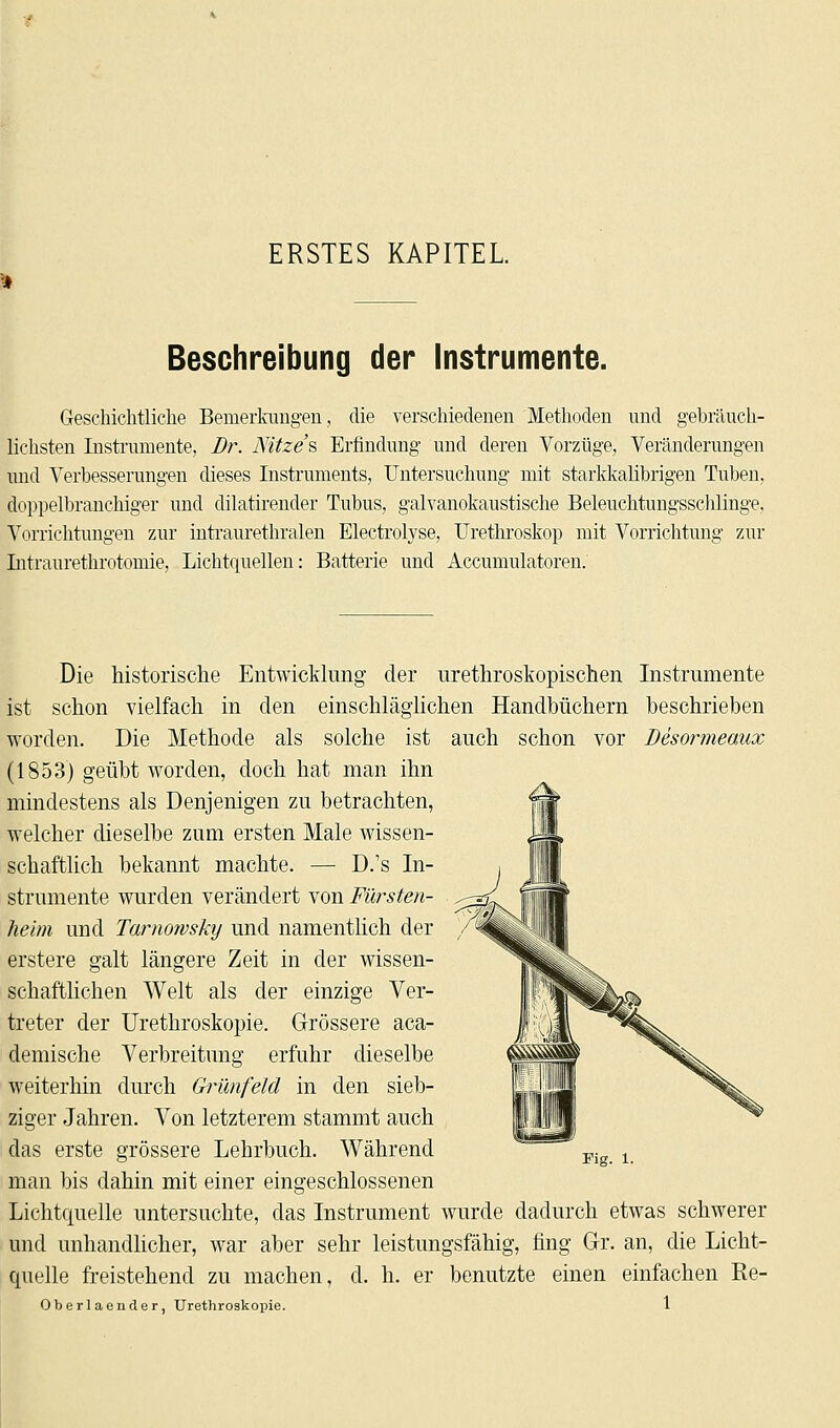 ERSTES KAPITEL. Beschreibung der Instrumente. Geschichtliche Bemerkungen, die verschiedenen Methoden und gebräuch- lichsten Instrumente, Dr. AHtze's Erfindung und deren Vorzüge, Veränderungen und Verbesserungen dieses Instruments, Untersuchung mit starkkalibrigen Tuben, doppelbranchiger und dilatirender Tubus, galvanokaustische Beleuchtungsschlinge, Vorrichtungen zur intraurethralen Electrolyse, Urethroskop mit Vorrichtung zur Intraurethrotomie, Lichtquellen: Batterie und Accumulatoren. ist Die historische Entwicklung der urethroskopischen Instrumente schon vielfach in den einschläglichen Handbüchern beschrieben worden. Die Methode als solche ist auch schon vor Besormeaux (1853) geübt worden, doch hat man ihn mindestens als Denjenigen zu betrachten, welcher dieselbe zum ersten Male wissen- schaftlich bekannt machte. — D.'s In- strumente wurden verändert von Fürsten- heim und Tarnowsky und namentlich der erstere galt längere Zeit in der wissen- schaftlichen Welt als der einzige Ver- treter der Urethroskopie. Grössere aca- demische Verbreitung erfuhr dieselbe weiterhin durch Grünfeld in den sieb- ziger Jahren. Von letzterem stammt auch das erste grössere Lehrbuch. Während man bis dahin mit einer eingeschlossenen Lichtquelle untersuchte, das Instrument wurde dadurch etwas schwerer und unhandlicher, war aber sehr leistungsfähig, fing Gr. an, die Licht- quelle freistehend zu machen, cl. h. er benutzte einen einfachen Re- Oberlaender, Urethroskopie. 1