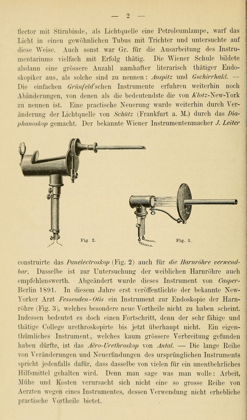 •) flector mit Stirnbinde, als Lichtquelle eine Petroleumlampe, warf das Licht in einen gewöhnlichen Tubus mit Trichter und untersuchte auf diese Weise. Auch sonst war Gr. für die Ausarbeitung des Instru- mentariums vielfach mit Erfolg thätig. Die Wiener Schule bildete alsdann eine grössere Anzahl namhafter literarisch thätiger Endo- skopikei .ins. als solche sind zu nennen: Auspitz und Gschirrhakl. — Die einfachen Grünfetäschen Instrumente erfuhren weiterhin noch Abänderungen, von denen als die bedeutendste die von .Ä7öfe-New-York zu nennen ist. Eine practische Neuerung wurde weiterhin durch Ver- änderung der Lichtquelle von Schütz (Frankfurt a. M.) durch das Dia- phanoskop gemacht. Der bekannte Wiener Instrumentenmacher /. Leiter Fig. 3. construirte das Panelectroskop (Fig. 2) auch für die Harnröhre verwend- bar. Dasselbe ist zur Untersuchung der weiblichen Harnröhre auch empfehlenswerth. Abgeändert wurde dieses Instrument von Casper- Berlin 1891. In diesem Jahre erst veröffentlichte der bekannte New- Y* irker Arzt Fessenden-Otts ein Instrument zur Endoskopie der Harn- röhre (Fig. 3), welches besondere neue Vortheile nicht zu haben scheint. Indessen bedeutet es doch einen Fortschritt, denn der sehr fähige und thätige College urethroskopirte bis jetzt überhaupt nicht. Ein eigen- thümliches Instrument, welches kaum grössere Verbreitung gefunden haben dürfte, ist das Aero-Urethroskop von Antal. — Die lange Eeihe viin Veränderungen und Neuerfindungen des ursprünglichen Instruments spricht jedenfalls dafür, dass dasselbe von vielen für ein unentbehrliches Hilfsmittel gehalten wird. Denn man sage was man wolle: Arbeit, Mühe und Kosten verursacht sich nicht eine so grosse Reihe von A'Tzien wegen eines Instrumentes, dessen Verwendung nicht erhebliche practische Vortheile bietet.