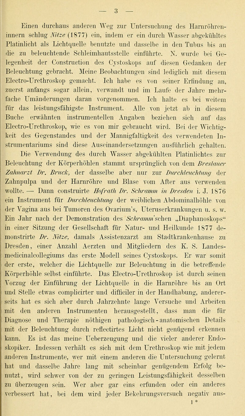 Einen durchaus anderen Weg zur Untersuchung des Harnröhren- innern schlug Kitze (1877) ein, indem er ein durch Wasser abgekühltes Platinlicht als Lichtquelle benutzte und dasselbe in den Tubus bis an die zu beleuchtende Schleimhautsstelle einführte. N. wurde bei Ge- legenheit der Construction des Cystoskops auf diesen Gedanken der Beleuchtung gebracht. Meine Beobachtungen sind lediglich mit diesem Electro-Urethroskop gemacht. Ich habe es von seiner Erfindung an, zuerst anfangs sogar allein, verwandt und im Laufe der Jahre mehr- fache Umänderungen daran vorgenommen. Ich halte es bei weitem für das leistungsfähigste Instrument. Alle von jetzt ab in diesem Buche erwähnten instrumentellen Angaben beziehen sich auf das Electro-Urethroskop, wie es von mir gebraucht wird. Bei der Wichtig- keit des Gegenstandes und der Mannigfaltigkeit des verwendeten In- strumentariums sind diese Auseinandersetzungen ausführlich gehalten. Die Verwendung des durch Wasser abgekühlten Platinlichtes zur Beleuchtung der Körperhöhlen stammt ursprünglich von dem Breslauer Zahnarzt Dr. Brück, der dasselbe aber nur zur Durchleuchtung der Zahnpulpa und der Harnröhre und Blase vom After aus verwenden wollte. — Dann construirte Hofraih Dr. Schramm in Dresden i. J. 1876 ein Instrument für Durchleuchtung der weiblichen Abdominalhöhle von der Vagina aus bei Tumoren des Ovarium's, Uteruserkrankungen u. s. w. Ein Jahr nach der Demonstration des Schramm'schm „Diaphanoskops in einer Sitzung der Gesellschaft für Natur- und Heilkunde 1877 de- monstrirte Dr. Nitze, damals Assistenzarzt am Stadtkrankenhause zu Dresden, einer Anzahl Aerzten und Mitgliedern des K. S. Landes- medicinalcollegiums das erste Modell seines Cystoskops. Er war somit der erste, welcher die Lichtquelle zur Beleuchtung in die betreffende Körperhöhle selbst einführte. Das Electro-Urethroskop ist durch seinen Vorzug der Einführung der Lichtquelle in die Harnröhre bis an Ort und Stelle etwas complicirter und difficiler in der Handhabung, anderer- seits hat es sich aber durch Jahrzehnte lange Versuche und Arbeiten mit den anderen Instrumenten herausgestellt, dass man die für Diagnose und Therapie nöthigen pathologisch - anatomischen Details mit der Beleuchtung durch reflectirtes Licht nicht genügend erkennen kann. Es ist das meine Ueberzeugung und die vieler anderer Endo- skopiker. Indessen verhält es sich mit dem Urethroskop wie mit jedem anderen Instrumente, wer mit einem anderen die Untersuchung gelernt hat und dasselbe Jahre lang mit scheinbar genügendem Erfolg be- nutzt, wird schwer von der zu geringen Leistungsfähigkeit desselben zu überzeugen sein. Wer aber gar eins erfunden oder ein anderes verbessert hat, bei dem wird jeder Bekehrungsversuch negativ aus-