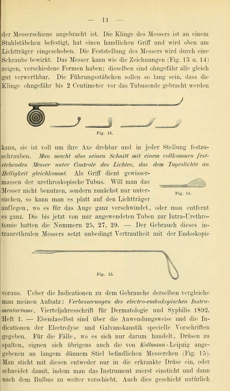 — li- ier Messerschiene angebracht ist. Die Klinge des Messers ist an einem Stahlstäbchen befestigt, hat einen handlichen Griff und wird oben am Lichtträger eingeschoben. Die Feststellung des Messers wird durch eine Schraube bewirkt. Das Messer kann wie die Zeichnungen (Fig. 13 u. 14) zeigen, verschiedene Formen haben: dieselben sind ohngefähr alle gleich gut verwerthbar. Die Führungsstäbchen sollen so lang sein, dass die Klinse ohngefähr bis 2 Centmieter vor das Tubusende gebracht werden kann, sie ist voll um ihre Axe drehbar und in jeder Stellung festzu- | schrauben. Man macht also seinen Schnitt mit einem vollkommen fest- stehenden Messer unter Controle des Lichtes, das dem Tageslichte an Helligkeit gleichkommt. Als Griff dient gewisser- massen der urethroskopische Tubus. Will man das ^g|jjj| Messer nicht benutzen, sondern zunächst nur unter- m 14 suchen, so kann man es platt auf den Lichtträger auflegen, wo es für das Auge ganz verschwindet, oder man entfernt es ganz. Die bis jetzt von mir angewendeten Tuben zur Intra-Urethro- tomie hatten die Nummern 25, 27, 29. — Der Gebrauch dieses in- traurethralen Messers setzt unbedingt Vertrautheit mit der Endoskopie Fig. 15. voraus. Uebei die Indicationen zu dem Gebrauche derselben vergleiche man meinen Aufsatz: Vei^besserungen des electro-endoskopischen Instru- mentariums , Vierteljahresschrift für Dermatologie und Syphilis 1892, Heft 1. — Ebendaselbst sind über die Anwendungsweise und die In- dicationen der Electrolyse und Galvanokaustik specielle Vorschriften gegeben. Für die Fälle, wo es sich nur darum handelt, Drüsen zu spalten, eignen sich übrigens auch die von Kollmann -Leipzig ange- gebenen an langem dünnem Stiel befindlichen Messerchen (Fig. 15). Man sticht mit diesen entweder nur in die erkrankte Drüse ein, oder schneidet damit, indem man das Instrument zuerst einsticht und dann nach dem Bulbus zu weiter vorschiebt. Auch dies geschieht natürlich