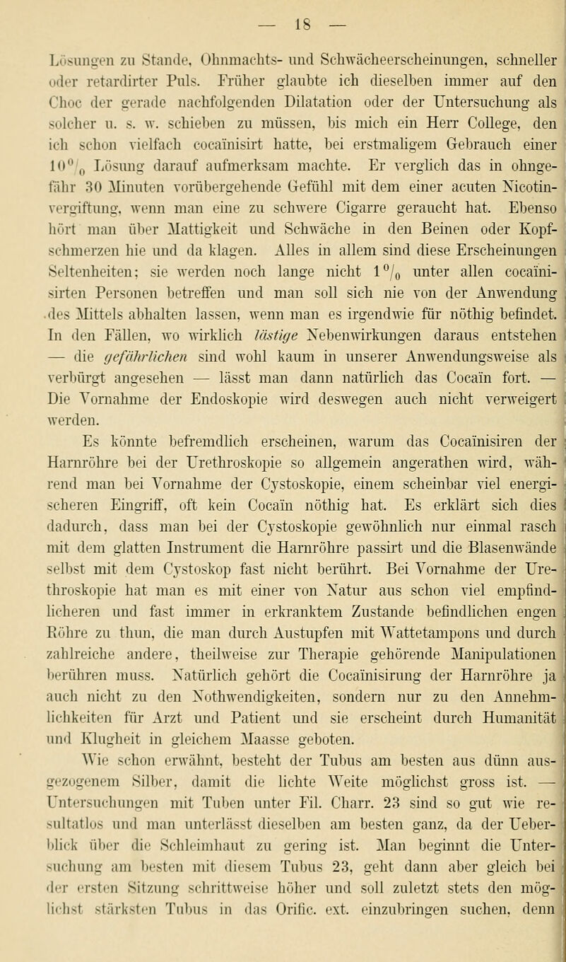 Lösungen zu Stande, Ohnmachts- und Schwächeerscheinungen, schneller oder retardirter Puls. Früher glaubte ich dieselben immer auf den Choc der gerade nachfolgenden Dilatation oder der Untersuchung als solcher u. s. w. schieben zu müssen, bis mich ein Herr College, den ich schon vielfach cocainisirt hatte, bei erstmaligem Gebrauch einer K> 0 Lösung darauf aufmerksam machte. Er verglich das in ohnge- fahr 30 Minuten vorübergehende Gefühl mit dem einer acuten Nicotin- rergiftung, wenn man eine zu schwere Cigarre geraucht hat. Ebenso hört man über Mattigkeit und Schwäche in den Beinen oder Kopf- schmerzen hie und da klagen. Alles in allem sind diese Erscheinungen Seltenheiten; sie werden noch lange nicht l°/0 unter allen cocaini- sirten Personen betreffen und man soll sich nie von der Anwendung des Mittels abhalten lassen, wenn man es irgendwie für nöthig befindet. In den Fällen, wo wirklich lästige Nebenwirkungen daraus entstehen — die gefährlichen sind wohl kaum in unserer Anwendungsweise als verbürgt angesehen — lässt man dann natürlich das Cocain fort. — Die Vornahme der Endoskopie wird deswegen auch nicht verweigert werden. Es könnte befremdlich erscheinen, warum das Cocainisiren der Harnröhre bei der Urethroskopie so allgemein angerathen wird, wäh- rend man bei Vornahme der Cystoskopie, einem scheinbar viel energi- scheren Eingriff, oft kein Cocain nöthig hat. Es erklärt sich dies dadurch, dass man bei der Cystoskopie gewöhnlich nur einmal rasch mit dem glatten Instrument die Harnröhre passirt und die Blasenwände selbst mit dem Cystoskop fast nicht berührt. Bei Vornahme der Ure- throskopie hat man es mit einer von Natur aus schon viel empfind- licheren und fast immer in erkranktem Zustande befindlichen engen Röhre zu thun, die man durch Austupfen mit Wattetampons und durch zahlreiche andere, theilweise zur Therapie gehörende Manipulationen berühren muss. Natürlich gehört die Cocainisirung der Harnröhre ja auch nicht zu den Notwendigkeiten, sondern nur zu den Annehm- lichkeiten für Arzt und Patient und sie erscheint durch Humanität und Klugheit in gleichem Maasse geboten. Wie schon erwähnt, besteht der Tubus am besten aus dünn aus- gezogenem Silber, damit die lichte Weite möglichst gross ist. — Untersuchungen mit Tuben unter Fil. Charr. 23 sind so gut wie re- sultatlos und man unterlässt dieselben am besten ganz, da der Ueber- blick über die Schleimhaut zu gering ist. Man beginnt die Unter! suchung am besten mit diesem Tubus 23, geht dann aber gleich bei der ersten Sitzung schrittweise höher und soll zuletzt stets den mög- lichst stärksten Tubus in das Oriric. ext. einzubringen suchen, denn