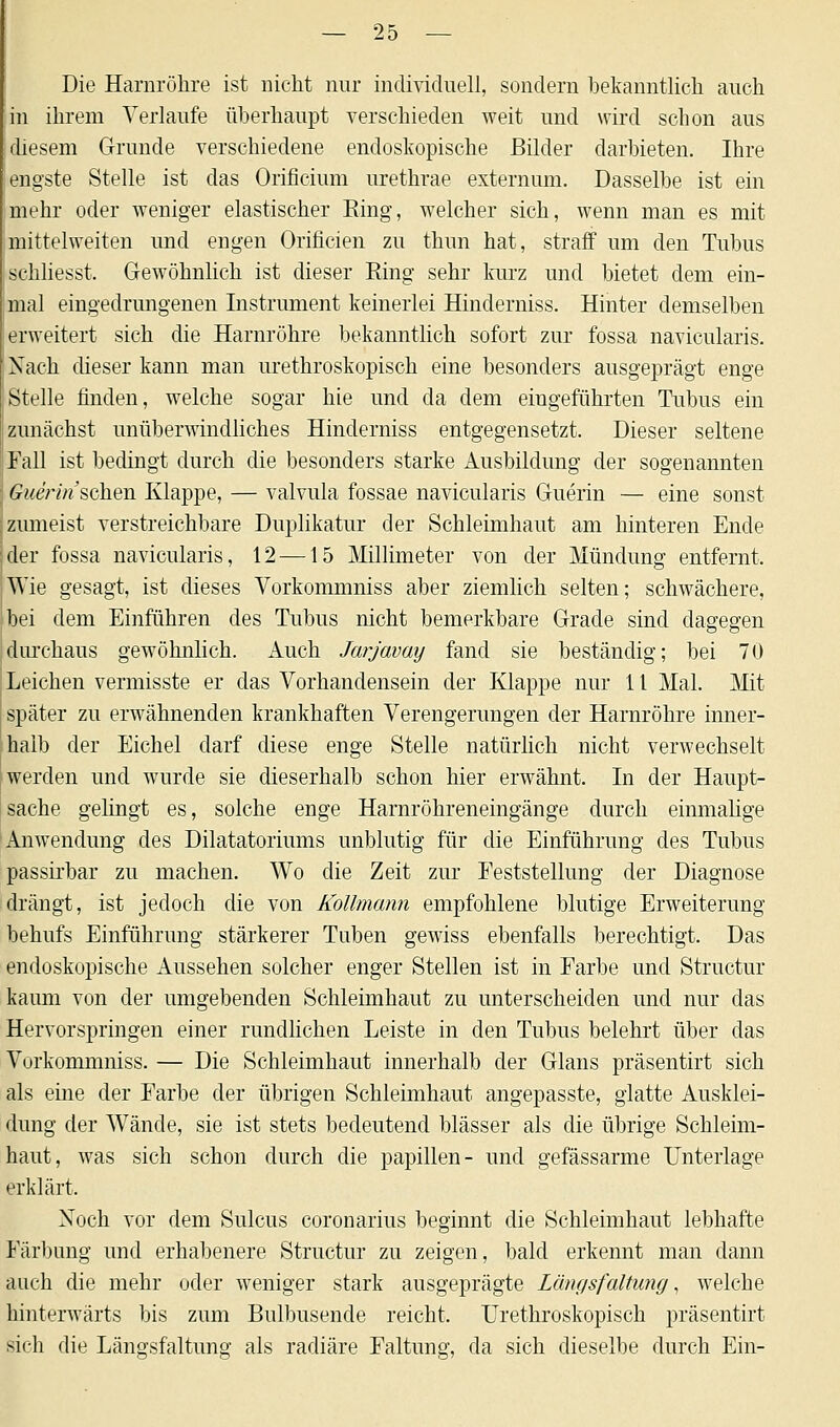 Die Harnröhre ist nicht nur individuell, sondern bekanntlich auch in ihrem Verlaufe überhaupt verschieden weit und wird schon ans diesem Grunde verschiedene endoskopische Bilder darbieten. Ihre engste Stelle ist das Orificium urethrae externum. Dasselbe ist ein mehr oder weniger elastischer Ring, welcher sich, wenn man es mit mittelweiten und engen Orificien zu thun hat, straff um den Tubus schliesst, Gewöhnlich ist dieser Ring sehr kurz und bietet dem ein- mal eingedrungenen Instrument keinerlei Hinderniss. Hinter demselben erweitert sich die Harnröhre bekanntlich sofort zur fossa navicularis. Nach dieser kann man urethroskopisch eine besonders ausgeprägt enge Stelle finden, welche sogar hie und da dem eingeführten Tubus ein zunächst unüberwindliches Hinderniss entgegensetzt. Dieser seltene Fall ist bedingt durch die besonders starke Ausbildung der sogenannten mierin sehen Klappe, — valvula fossae navicularis Guerin — eine sonst zumeist verstreichbare Duplikatur der Schleimhaut am hinteren Ende der fossa navicularis, 12 —15 Millimeter von der Mündung entfernt. Wie gesagt, ist dieses Vorkommniss aber ziemlich selten; schwächere, bei dem Einführen des Tubus nicht bemerkbare Grade sind dagegen durchaus gewöhnlich. Auch Jarjavay fand sie beständig; bei 70 Leichen vermisste er das Vorhandensein der Klappe nur 11 Mal. Mit später zu erwähnenden krankhaften Verengerungen der Harnröhre inner- halb der Eichel darf diese enge Stelle natürlich nicht verwechselt werden und wurde sie dieserhalb schon hier erwähnt. In der Haupt- sache gelingt es, solche enge Harnröhreneingänge durch einmalige Anwendung des Dilatatoriums unblutig für die Einführung des Tubus passirbar zu machen. Wo die Zeit zur Feststellung der Diagnose drängt, ist jedoch die von Kollmann empfohlene blutige Erweiterung behufs Einführung stärkerer Tuben gewiss ebenfalls berechtigt. Das endoskopische Aussehen solcher enger Stellen ist in Farbe und Structur kaum von der umgebenden Schleimhaut zu unterscheiden und nur das Hervorspringen einer rundlichen Leiste in den Tubus belehrt über das Vorkommniss. — Die Schleimhaut innerhalb der Glans präsentirt sich als eine der Farbe der übrigen Schleimhaut angepasste, glatte Ausklei- dung der Wände, sie ist stets bedeutend blässer als die übrige Schleim- haut, was sich schon durch die papillen- und gefässarme Unterlage erklärt. Xoch vor dem Sulcus coronarius beginnt die Schleimhaut lebhafte Färbung und erhabenere Structur zu zeigen, bald erkennt man dann auch die mehr oder weniger stark ausgeprägte Längsfaltung, welche hinterwärts bis zum Bulbusende reicht. Urethroskopisch präsentirt sich die Längsfaltung als radiäre Faltung, da sich dieselbe durch Ein-