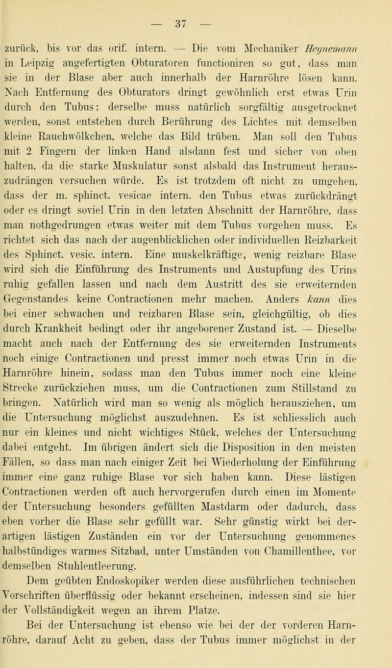 zurück, bis vor das orif. intern. — Die vom Mechaniker Heynemann in Leipzig angefertigten Obturatoren functioniren so gut, dass man sie in der Blase aber auch innerhalb der Harnröhre lösen kann. Nach Entfernung des Obturators dringt gewöhnlich erst etwas Urin durch den Tubus; derselbe muss natürlich sorgfältig ausgetrocknet werden, sonst entstehen durch Berührung des Lichtes mit demselben kleine Rauchwölkchen, welche das Bild trüben. Man soll den Tubus mit 2 Fingern der linken Hand alsdann fest und sicher von oben halten, da die starke Muskulatur sonst alsbald das Instrument heraus- zudrängen versuchen würde. Es ist trotzdem oft nicht zu umgehen, dass der m. sphinct. vesicae intern, den Tubus etwas zurückdrängt oder es dringt soviel Urin in den letzten Abschnitt der Harnröhre, dass man nothgedrungen etwas weiter mit dem Tubus vorgehen muss. Es richtet sich das nach der augenblicklichen oder individuellen Reizbarkeit des Sphinct. vesic. intern. Eine muskelkräftige, wenig reizbare Blase wird sich die Einführimg des Listruments und Austupfung des Urins ruhig gefallen lassen und nach dem Austritt des sie erweiternden Gegenstandes keine Contractionen mehr machen. Anders kann dies bei einer schwachen und reizbaren Blase sein, gleichgültig, ob dies durch Krankheit bedingt oder ihr angeborener Zustand ist. — Dieselbe macht auch nach der Entfernung des sie erweiternden Instruments noch einige Contractionen und presst immer noch etwas Urin in die Harnröhre hinein, sodass man den Tubus immer noch eine kleine Strecke zurückziehen muss, um die Contractionen zum Stillstand zu bringen. Natürlich wird man so wenig als möglich herausziehen, um die Untersuchung möglichst auszudehnen. Es ist schliesslich auch nur ein kleines und nicht wichtiges Stück, welches der Untersuchung dabei entgeht. Im übrigen ändert sich die Disposition in den meisten Fällen, so dass man nach einiger Zeit bei Wiederholung der Einführung immer eine ganz ruhige Blase vor sich haben kann. Diese lästigen Contractionen werden oft auch hervorgerufen durch einen im Momente der Untersuchung besonders gefüllten Mastdarm oder dadurch, dass eben vorher die Blase sehr gefüllt war. Sehr günstig wirkt bei der- artigen lästigen Zuständen ein vor der Untersuchung genommenes halbstündiges warmes Sitzbad, unter Umständen von Chamillenthee, vor demselben Stuhlentleerung. Dem geübten Endoskopiker werden diese ausführlichen technischen Vorschriften überflüssig oder bekannt erscheinen, indessen sind sie hier der Vollständigkeit wegen an ihrem Platze. Bei der Untersuchung ist ebenso wie bei der der vorderen Harn- röhre, darauf Acht zu geben, dass der Tubus immer möglichst in der