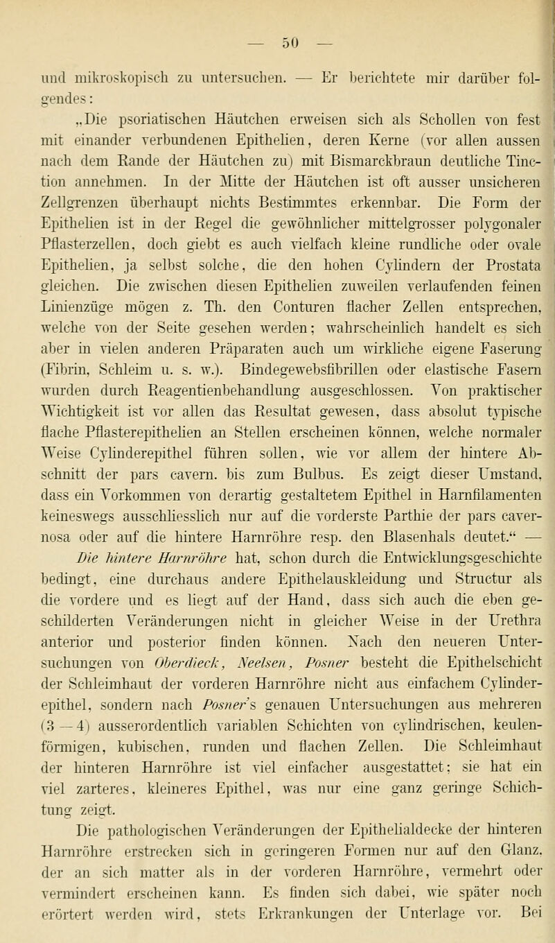 und mikroskopisch zu untersuchen. — Er berichtete mir darüber fol- gendes : ..Die psoriatischen Häutchen erweisen sich als Schollen von fest mit einander verbundenen Epithelien, deren Kerne (vor allen aussen nach dem Rande der Häutchen zu) mit Bismarckbraun deutliche Tinc- tion annehmen. In der Mitte der Häutchen ist oft ausser unsicheren Zollgrenzen überhaupt nichts Bestimmtes erkennbar. Die Form der Epithelien ist in der Kegel die gewöhnlicher mittelgrosser polygonaler Pflasterzellen, doch giebt es auch vielfach kleine rundliche oder ovale Epithelien, ja selbst solche, die den hohen Cvlindern der Prostata gleichen. Die zwischen diesen Epithelien zuweilen verlaufenden feinen Linienzüge mögen z. Th. den Conturen flacher Zellen entsprechen, welche von der Seite gesehen werden; wahrscheinlich handelt es sich aber in vielen anderen Präparaten auch um wirkliche eigene Faserung (Fibrin, Schleim u. s. w.). Bindegewebsfibrillen oder elastische Fasern wurden durch Reagentienbehandlung ausgeschlossen. Von praktischer Wichtigkeit ist vor allen das Resultat gewesen, dass absolut typische flache Pflasterepithelien an Stellen erscheinen können, welche normaler Weise Cylinderepithel führen sollen, wie vor allem der hintere Ab- schnitt der pars cavem. bis zum Bulbus. Es zeigt dieser Umstand, dass ein Vorkommen von derartig gestaltetem Epithel in Harnfilamenten keineswegs ausschliesslich nur auf die vorderste Parthie der pars caver- nosa oder auf die hintere Harnröhre resp. den Blasenhals deutet. — Die hintere Harnröhre hat, schon durch die Entwicklungsgeschichte bedingt, eine durchaus andere Epithelauskleidung und Structur als die vordere und es liegt auf der Hand, dass sich auch die eben ge- schilderten Veränderungen nicht in gleicher Weise in der Urethra anterior und posterior finden können. Nach den neueren Unter- suchungen von Oberdieck, Neelsen, Posner besteht die Epithelschicht der Schleimhaut der vorderen Harnröhre nicht aus einfachem Cylinder- epithel, sondern nach Posners genauen Untersuchungen aus mehreren (3—4) ausserordentlich variablen Schichten von cylindrischen, keulen- förmigen, kubischen, runden und flachen Zellen. Die Schleimhaut der hinteren Harnröhre ist viel einfacher ausgestattet; sie hat ein viel zarteres, kleineres Epithel, was nur eine ganz geringe Schich- tung zeigt. Die pathologischen Veränderungen der Epithelialdecke der hinteren Harnröhre erstrecken sich in geringeren Formen nur auf den Glanz. der an sich matter als in der vorderen Harnröhre, vermehrt oder vermindert erscheinen kann. Es finden sich dabei, wie später noch erörtert werden wird, stets Erkrankungen der Unterlage vor. Bei