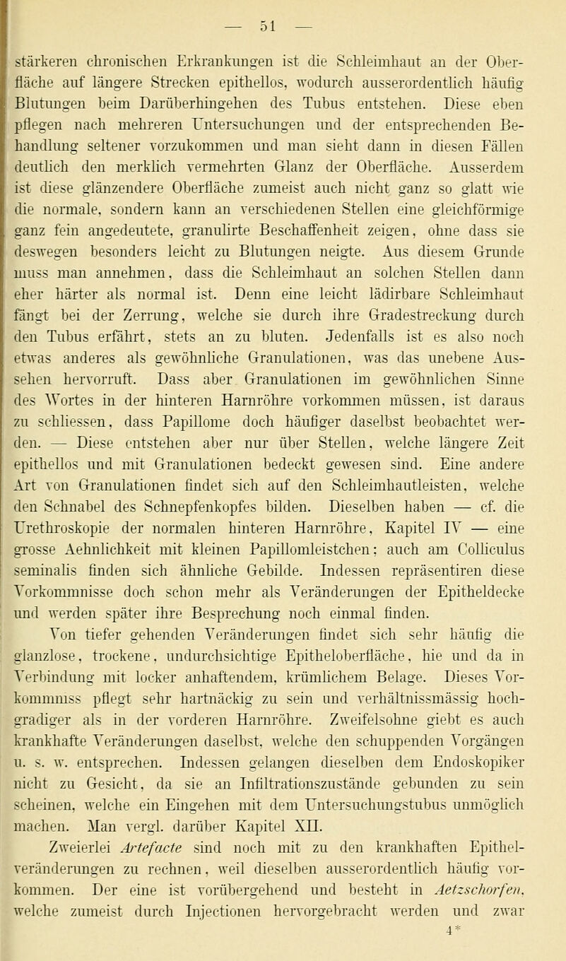 stärkeren chronischen Erkrankungen ist die Schleimhaut an der Ober- fläche auf längere Strecken epithellos, wodurch ausserordentlich häufig Blutungen heim Darüberhingehen des Tubus entstehen. Diese eben pflegen nach mehreren Untersuchungen und der entsprechenden Be- handlung seltener vorzukommen und man sieht dann in diesen Fällen deutlich den merklich vermehrten Glanz der Oberfläche. Ausserdem ist diese glänzendere Oberfläche zumeist auch nicht ganz so glatt wie die normale, sondern kann an verschiedenen Stellen eine gleichförmige ganz fein angedeutete, granulirte Beschaffenheit zeigen, ohne dass sie deswegen besonders leicht zu Blutungen neigte. Aus diesem Grunde muss man annehmen, dass die Schleimhaut an solchen Stellen dann eher härter als normal ist. Denn eine leicht lädirbare Schleimhaut fängt bei der Zerrung, welche sie durch ihre Gradestreckung durch den Tubus erfährt, stets an zu bluten. Jedenfalls ist es also noch etwas anderes als gewöhnliche Granulationen, was das unebene Aus- sehen hervorruft. Dass aber Granulationen im gewöhnlichen Sinne des Wortes in der hinteren Harnröhre vorkommen müssen, ist daraus zu schliessen, dass Papillome doch häufiger daselbst beobachtet wer- den. — Diese entstehen aber nur über Stellen, welche längere Zeit epithellos und mit Granulationen bedeckt gewesen sind. Eine andere Art von Granulationen findet sich auf den Schleimhautleisten, welche den Schnabel des Schnepfenkopfes bilden. Dieselben haben — cf. die Urethroskopie der normalen hinteren Harnröhre, Kapitel IV — eine grosse Aehnlichkeit mit kleinen Papillomleistchen; auch am Colliculus seminahs finden sich ähnliche Gebilde. Indessen repräsentiren diese Vorkommnisse doch schon mehr als Veränderungen der Epitheldecke und werden später ihre Besprechung noch einmal finden. Von tiefer gehenden Veränderungen findet sich sehr häufig die glanzlose, trockene, undurchsichtige Epitheloberfläche, hie und da in Verbindung mit locker anhaftendem, krümhchem Belage. Dieses Vor- kommmss pflegt sehr hartnäckig zu sein und verhältnissmässig hoch- gradiger als in der vorderen Harnröhre. Zweifelsohne giebt es auch krankhafte Veränderungen daselbst, welche den schuppenden Vorgängen u. s. w. entsprechen. Indessen gelangen dieselben dem Endoskopiker nicht zu Gesicht, da sie an Infiltrationszustände gebunden zu sein scheinen, welche ein Eingehen mit dem Untersuchungstubus unmöglich machen. Man vergl. darüber Kapitel XII. Zweierlei At^tefacte sind noch mit zu den krankhaften Epithel- veränderungen zu rechnen, weil dieselben ausserordentlich häufig vor- kommen. Der eine ist vorübergehend und besteht in Aetzschorfen. welche zumeist durch Injectionen hervorgebracht werden und zwar 4*