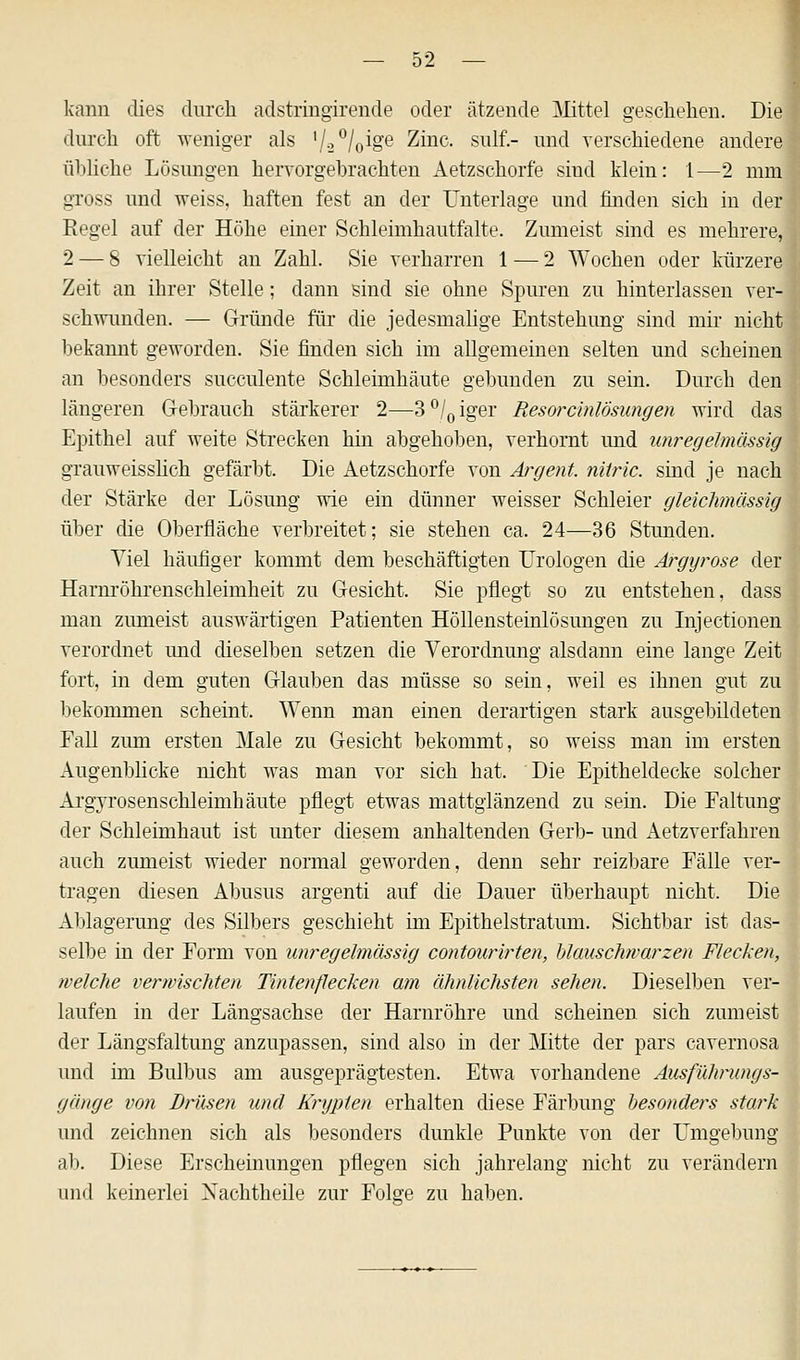 kann dies durch adstringirende oder ätzende Mittel geschehen. Die 2 durch oft weniger als '/•2°/o^&e ^inc. Sl1^- imc^ verschiedene andere übliche Lösungen hervorgebrachten Aetzschorfe sind klein: 1—2 mm gross und weiss, haften fest an der Unterlage und finden sich in der Regel auf der Höhe einer Schleimhautfalte. Zumeist sind es mehrere, 2 — 8 vielleicht an Zahl. Sie verharren 1 — 2 Wochen oder kürzere Zeit an ihrer Stelle; dann sind sie ohne Spuren zu hinterlassen ver- schwunden. — Gründe für die jedesmalige Entstehung sind mir nicht bekannt geworden. Sie finden sich im allgemeinen selten und scheinen an besonders succulente Schleimhäute gebunden zu sein. Durch den | längeren Gebrauch stärkerer 2—3°/0iger Resorcinlösungen wird das Epithel auf weite Strecken hin abgehoben, verhornt und unregelmässig grauweisslich gefärbt. Die Aetzschorfe von Argoit. nitric. sind je nach der Stärke der Lösung wie ein dünner weisser Schleier gleichmässig über die Oberfläche verbreitet; sie stehen ca. 24—36 Stunden. Viel häufiger kommt dem beschäftigten Urologen die Argyrose der Hamröhrenschleimheit zu Gesicht. Sie pflegt so zu entstehen, dass man zumeist auswärtigen Patienten Höllensteinlösungen zu Injectionen verordnet und dieselben setzen die Verordnimg alsdann eine lange Zeit fort, in dem guten Glauben das müsse so sein, weil es ihnen gut zu bekommen scheint. Wenn man einen derartigen stark ausgebildeten Fall zum ersten Male zu Gesicht bekommt, so weiss man im ersten Augenblicke nicht was man vor sich hat. Die Epitheldecke solcher Argyrosenschleimhäute pflegt etwas mattglänzend zu sein. Die Faltung der Schleimhaut ist unter diesem anhaltenden Gerb- und iietzverfahren auch zumeist wieder normal geworden, denn sehr reizbare Fälle ver- tragen diesen Abusus argenti auf die Dauer überhaupt nicht. Die Ablagerung des Silbers geschieht im Epithelstratum. Sichtbar ist das- selbe in der Form von unregelmässig contourirten, blauschwarzen Flecken, welche verwischten Tintenflecken am ähnlichsten sehen. Dieselben ver- laufen in der Längsachse der Harnröhre und scheinen sich zumeist der Längsfaltung anzupassen, sind also in der Mitte der pars cavernosa und im Bulbus am ausgeprägtesten. Etwa vorhandene Ausführungs- gänge von Drüsen und Krypten erhalten diese Färbung besonders stark und zeichnen sich als besonders dunkle Punkte von der Umgebung ab. Diese Erscheinungen pflegen sich jahrelang nicht zu verändern und keinerlei Xachtheile zur Folge zu haben.