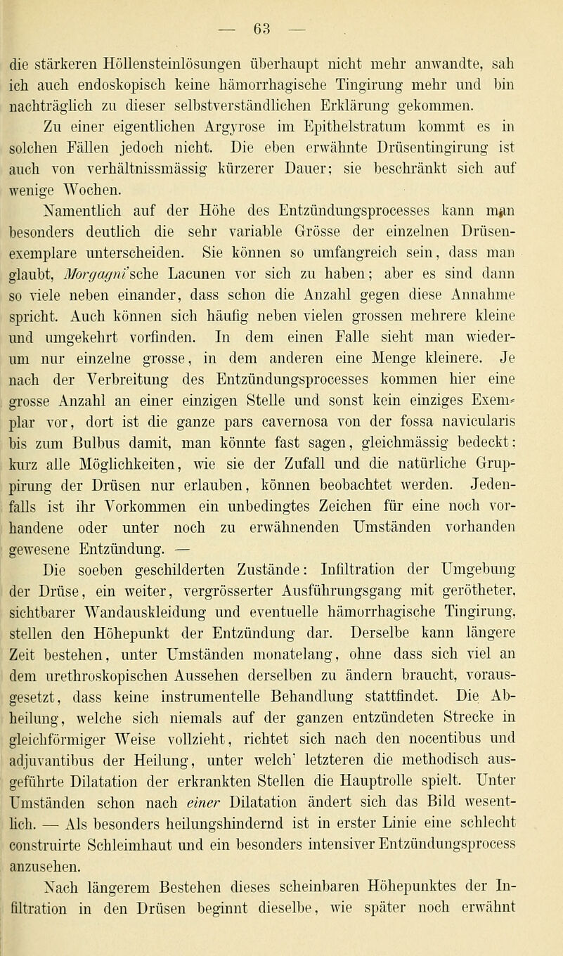 die stärkeren Höllensteinlösungen überhaupt nicht mehr anwandte, sah ich auch endoskopisch keine hämorrhagische Tingirung mehr und bin nachträglich zu dieser selbstverständlichen Erklärung gekommen. Zu einer eigentlichen Argyrose im Epithelstratum kommt es in solchen Fällen jedoch nicht. Die eben erwähnte Drüsentingirung ist auch von verhältnissmässig kürzerer Dauer; sie beschränkt sich auf wenige Wochen. Namentlich auf der Höhe des Entzündungsprocesses kann m#n besonders deutlich die sehr variable Grösse der einzelnen Drüsen- exemplare unterscheiden. Sie können so umfangreich sein, dass man glaubt, Morgagni''sehe Lacunen vor sich zu haben; aber es sind dann so viele neben einander, dass schon die Anzahl gegen diese Annahme spricht. Auch können sich häufig neben vielen grossen mehrere kleine und umgekehrt vorfinden. In dem einen Falle sieht man wieder- um nur einzelne grosse, in dem anderen eine Menge kleinere. Je nach der Verbreitung des Entzündungsprocesses kommen hier eine grosse Anzahl an einer einzigen Stelle und sonst kein einziges Exem= plar vor, dort ist die ganze pars cavernosa von der fossa navicularis bis zum Bulbus damit, man könnte fast sagen, gleichmässig bedeckt; kurz alle Möglichkeiten, wie sie der Zufall und die natürliche Grup- pirung der Drüsen nur erlauben, können beobachtet werden. Jeden- falls ist ihr Vorkommen ein unbedingtes Zeichen für eine noch vor- handene oder unter noch zu erwähnenden Umständen vorhanden gewesene Entzündung. — Die soeben geschilderten Zustände: Infiltration der Umgebung der Drüse, ein weiter, vergrösserter Ausführungsgang mit gerötheter, sichtbarer Wandauskleidung und eventuelle hämorrhagische Tingirung, stellen den Höhepunkt der Entzündung dar. Derselbe kann längere Zeit bestehen, unter Umständen monatelang, ohne dass sich viel an dem urethroskopischen Aussehen derselben zu ändern braucht, voraus- gesetzt, dass keine instrumentelle Behandlung stattfindet. Die Ab- heilung, welche sich niemals auf der ganzen entzündeten Strecke in gleichförmiger Weise vollzieht, richtet sich nach den nocentibus und adjuvantibus der Heilung, unter welch' letzteren die methodisch aus- geführte Dilatation der erkrankten Stellen die Hauptrolle spielt. Unter Umständen schon nach einer Dilatation ändert sich das Bild wesent- lich. — Als besonders heilungshindernd ist in erster Linie eine schlecht construirte Schleimhaut und ein besonders intensiver Entzündungsprocess anzusehen. Xach längerem Bestehen dieses scheinbaren Höhepunktes der In- filtration in den Drüsen beginnt dieselbe, wie später noch erwähnt