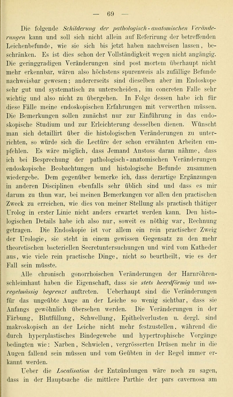 Die folgende Schilderung der pathologisch-anatomischen Verände- rungen kann und soll sich nicht allein auf Referirang der betreffenden Leichenbefunde, wie sie sich bis jetzt haben nachweisen lassen, be- schränken. Es ist dies schon der Vollständigkeit wegen nicht angängig. Die geringgradigen Veränderungen sind post mortem überhaupt nicht mehr erkennbar, wären also höchstens spurenweis als zufällige Befunde nachweisbar gewesen; andererseits sind dieselben aber im Endoskope sehr gut und systematisch zu unterscheiden, im concreten Falle sehr wichtig und also nicht zu übergehen. In Folge dessen habe ich für diese Fälle meine endoskopischen Erfahrungen mit verwerthen müssen. Die Bemerkungen sollen zunächst nur zur Einführung in das endo- skopische Studium und zur Erleichterung desselben dienen. Wünscht man sich detaillirt über die histologischen Veränderungen zu unter- richten, so würde sich die Leetüre der schon erwähnten Arbeiten em- pfehlen. Es wäre möglich, dass Jemand Anstoss daran nähme, dass ich bei Besprechung der pathologisch-anatomischen Veränderungen endoskopische Beobachtungen und histologische Befunde zusammen wiedergebe. Dem gegenüber bemerke ich, dass derartige Ergänzungen in anderen Disciplinen ebenfalls sehr üblich sind und dass es mir darum zu thun war, bei meinen Bemerkungen vor allen den practischen Zweck zu erreichen, wie dies von meiner Stellung als practisch thätiger Urolog in erster Linie nicht anders erwartet werden kann. Den histo- logischen Details habe ich also nur, soweit es nöthig war, Rechnung getragen. Die Endoskopie ist vor allem ein rein practischer Zweig der Urologie, sie steht in einem gewissen Gegensatz zu den mehr theoretischen bacteriellen Secretuntersuchungen und wird vom Katheder aus, wie viele rein practische Dinge, nicht so beurtheilt, wie es der Fall sein müsste. Alle chronisch gonorrhoischen Veränderungen der Harnröhren- schleimhaut haben die Eigenschaft, dass sie stets heerdförmig und un- regelmässig begrenzt auftreten. Ueberhaupt sind die Veränderungen für das ungeübte Auge an der Leiche so wenig sichtbar, dass sie Anfangs gewöhnlich übersehen werden. Die Veränderungen in der Färbung, Blutfüllung, Schwellung, Epithelverlusten u. dergl. sind makroskopisch an der Leiche nicht mehr festzustellen, während die durch hyperplastisches Bindegewebe und hypertrophische Vorgänge bedingten wie: Narben, Schwielen, vergrösserten Drüsen mehr in die Augen fallend sein müssen und vom Geübten in der Regel immer er- kannt werden. Ueber die Localisation der Entzündungen wäre noch zu sagen, dass in der Hauptsache die mittlere Parthie der pars cavemosa am