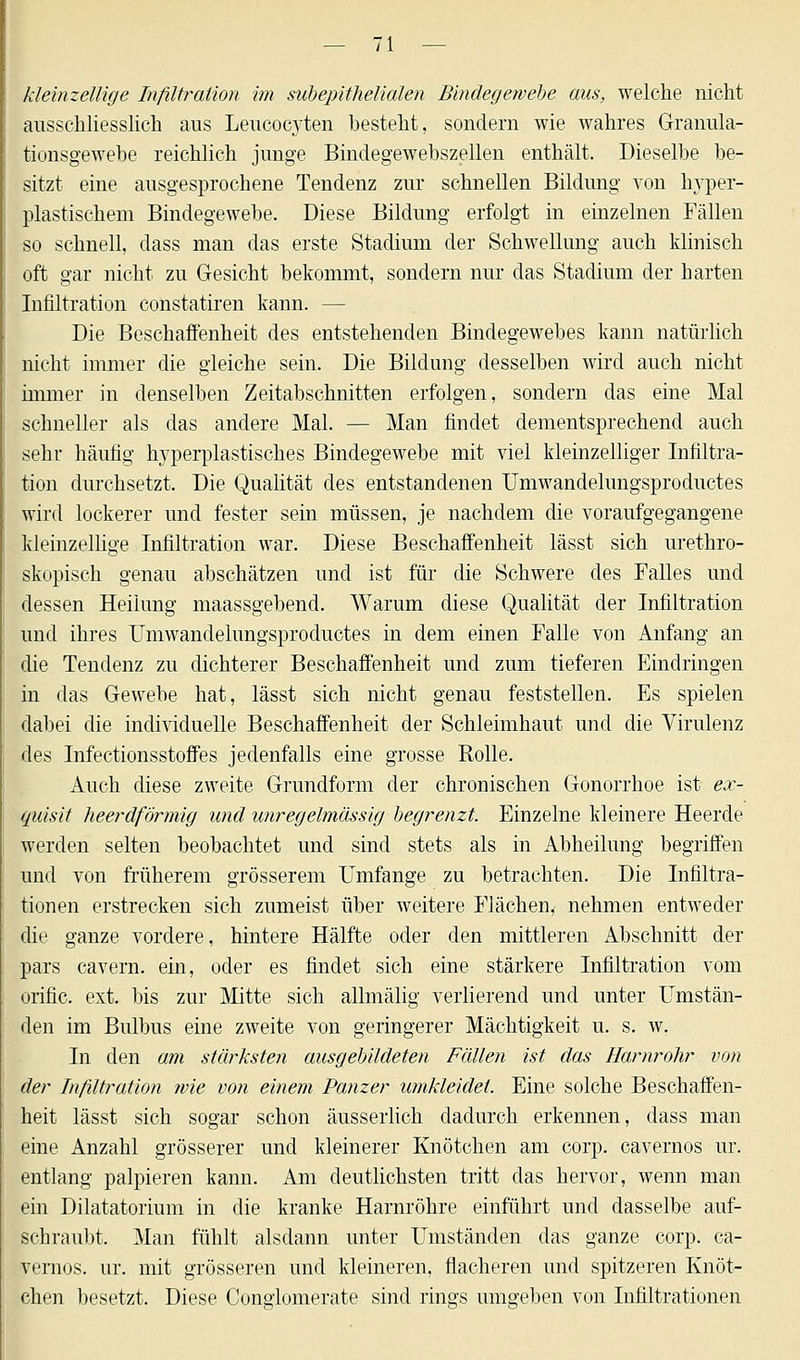 kleinzellige Infiltration im subepithelialen Bindegewebe aus, welche nicht ausschliesslich aus Leucoc}rten besteht, sondern wie wahres Granula- tionsgewebe reichlich junge Bindegewebszellen enthält. Dieselbe be- sitzt eine ausgesprochene Tendenz zur schnellen Bildung von lryper- plastischem Bindegewebe. Diese Bildung erfolgt in einzelnen Fällen so schnell, dass man das erste Stadium der Schwellung auch klinisch oft gar nicht zu Gesicht bekommt, sondern nur das Stadium der harten Infiltration constatiren kann. — Die Beschaffenheit des entstehenden Bindegewebes kann natürlich nicht immer die gleiche sein. Die Bildung desselben wird auch nicht immer in denselben Zeitabschnitten erfolgen, sondern das eine Mal schneller als das andere Mal. — Man findet dementsprechend auch sehr häufig hyperplastisches Bindegewebe mit viel kleinzelliger Infiltra- tion durchsetzt. Die Qualität des entstandenen Umwandelungsproductes wird lockerer und fester sein müssen, je nachdem die voraufgegangene kleinzellige Infiltration war. Diese Beschaffenheit lässt sich urethro- skopisch genau abschätzen und ist für die Schwere des Falles und dessen Heilung maassgebend. Warum diese Qualität der Infiltration und ihres Umwandelungsproductes in dem einen Falle von Anfang an die Tendenz zu dichterer Beschaffenheit und zum tieferen Eindringen in das Gewebe hat, lässt sich nicht genau feststellen. Es spielen dabei die individuelle Beschaffenheit der Schleimhaut und die Virulenz des Infectionsstoffes jedenfalls eine grosse Rolle. Auch diese zweite Grundform der chronischen Gonorrhoe ist ex- quisit heerdförmig und unregelmässig begrenzt. Einzelne kleinere Heerde werden selten beobachtet und sind stets als in Abheilung begriffen und von früherem grösserem Umfange zu betrachten. Die Infiltra- tionen erstrecken sich zumeist über weitere Flächen, nehmen entweder die ganze vordere, hintere Hälfte oder den mittleren Abschnitt der pars cavern. ein, oder es findet sich eine stärkere Infiltration vom orific. ext. bis zur Mitte sich allmälig verlierend und unter Umstän- den im Bulbus eine zweite von geringerer Mächtigkeit u. s. w. In den am stärksten ausgebildeten Fällen ist das Harnrohr von der Infiltration wie von einem Panzer umkleidet. Eine solche Beschaffen- heit lässt sich sogar schon äusserlich dadurch erkennen, dass man eine Anzahl grösserer und kleinerer Knötchen am corp. cavernos ur. entlang palpieren kann. Am deutlichsten tritt das hervor, wenn man ein Dilatatorium in die kranke Harnröhre einführt und dasselbe auf- schraubt. Man fühlt alsdann unter Umständen das ganze corp. ca- vernos. ur. mit grösseren und kleineren, flacheren und spitzeren Knöt- chen besetzt. Diese Conglomerate sind rings umgeben von Infiltrationen