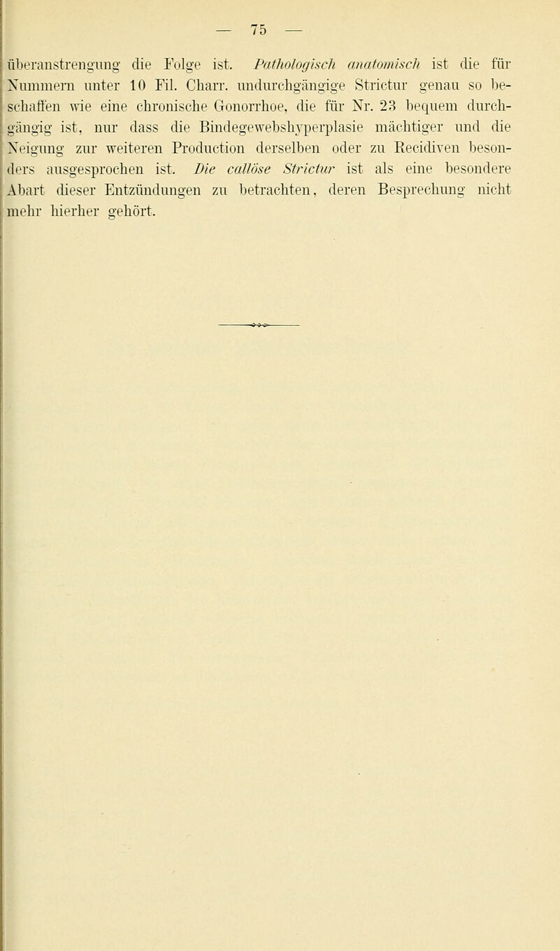 iberanstrengung die Folge ist. Pathologisch anatomisch ist die für Nummern unter 10 Fil. Charr. undurchgängige Strictur genau so be- schaffen wie eine chronische Gonorrhoe, die für Nr. 23 bequem durch- gängig ist, nur dass die Bindegewebslryperplasie mächtiger und die Neigung zur weiteren Production derselben oder zu Recidiven beson- ders ausgesprochen ist. Die callöse Strictur ist als eine besondere Abart dieser Entzündungen zu betrachten, deren Besprechung nicht mehr hierher gehört.