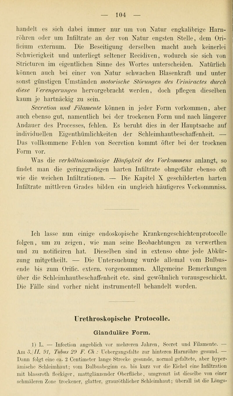 handelt es sich dabei immer nur um von Natur engkalibrige Harn- röhren oder um Infiltrate an der von Natur engsten Stelle, dem Ori- ficium externum. Die Beseitigung derselben macht auch keinerlei Schwierigkeit und unterliegt seltener Recidiven, wodurch sie sich von Stricturen im eigentlichen Sinne des Wortes unterscheiden. Natürlich können auch bei einer von Natur schwachen Blasenkraft und unter sonst günstigen Umständen motorische Störungen des Uriniractes durch diese Verengerungen hervorgebracht werden, doch pflegen dieselben kaum je hartnäckig zu sein. Secretion und Filamente können in jeder Form vorkommen, aber auch ebenso gut, namentlich bei der trockenen Form und nach längerer Andauer des Processes, fehlen. Es beruht dies in der Hauptsache auf individuellen Eigenthümlichkeiten der Schiemihautbeschaffenheit. — Das vollkommene Fehlen von Secretion kommt öfter bei der trocknen Form vor. Was die verhältnissmässige Häufigkeit des Vorkommens anlangt, so findet man die geringgradigen harten Infiltrate ohngefähr ebenso oft wie die weichen Infiltrationen. — Die Kapitel X geschilderten harten Infiltrate mittleren Grades bilden ein ungleich häufigeres Vorkommniss. Ich lasse nun einige endoskopische Krankengeschichtenprotocolle folgen, um zu zeigen, wie man seine Beobachtungen zu verwerthen und zu notificiren hat. Dieselben sind in extenso ohne jede Abkür- zung mitgetheilt. — Die Untersuchung wurde allemal vom Bulbus- ende bis zum Orific. extern, vorgenommen. Allgemeine Bemerkungen über die Schleimhautbeschaffenheit etc. sind gewöhnlich vorausgeschickt. Die Fälle sind vorher nicht instrumentell behandelt worden. Urethroskopische Protocolle. Glanduläre Form. 1) L. — Infection angeblich vor mehreren Jahren. Secret und Filamente. — Am 3. II. 91, Tubus 29 F. Ch : Uebergangsfalte zur hinteren Harnröhre gesund. — Dann folgt eine ca. 2 Centimeter lange Strecke gesunde, normal gefaltete, aber hyper- ämische Schleimhaut; vom Bulbushegüm ca. bis kurz vor die Eichel eine Infiltration mit blassroth fleckiger, mattglänzender Oberfläche, umgrenzt ist dieselbe von einer schmäleren Zone trockener, glatter, grauröthlicher Schleimhaut; überall ist die Längs-