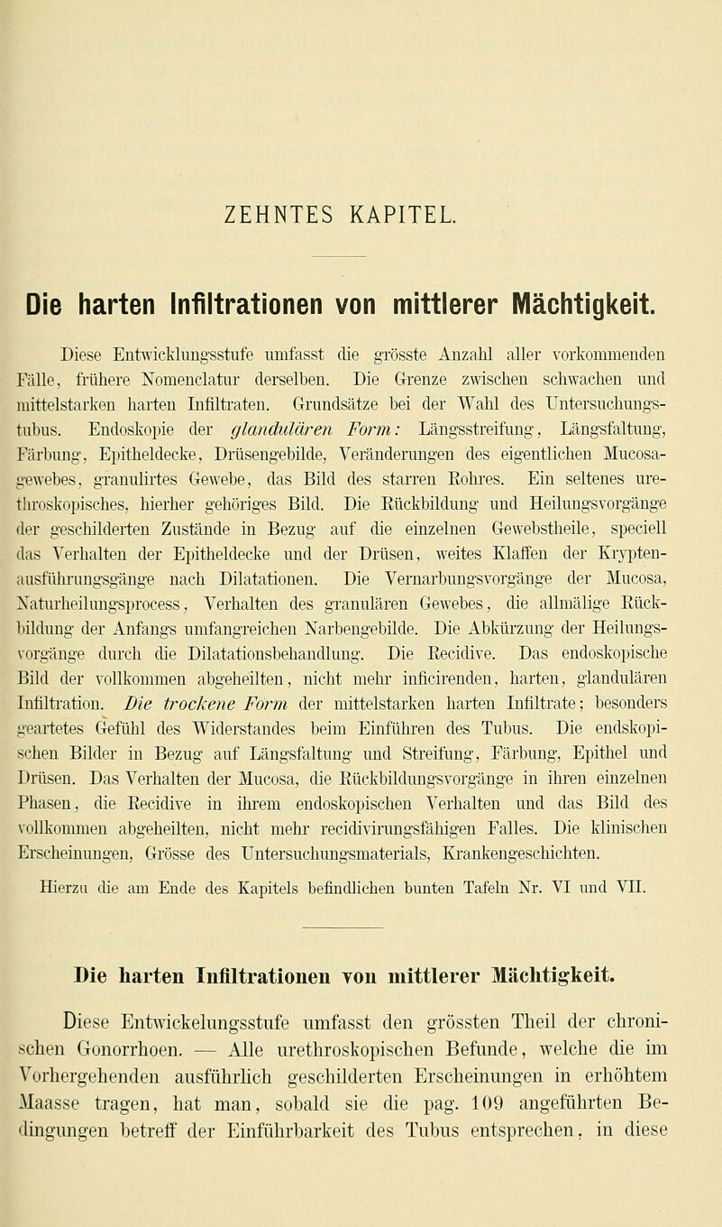 ZEHNTES KAPITEL. Die harten Infiltrationen von mittlerer Mächtigkeit. Diese Entwicklungsstufe umfasst die grösste Anzahl aller vorkommenden Fälle, frühere Nomenclatur derselben. Die Grenze zwischen schwachen und mittelstarken harten Infiltraten. Grundsätze bei der Wahl des Untersuchungs- tubus. Endoskopie der glandulären Form: Längsstreifung, Längsfaltung, Färbung, Epitheldecke, Drüsengebilde, Veränderungen des eigentlichen Mucosa- gewebes, granulirtes Gewebe, das Bild des starren Eohres. Ein seltenes ure- throskopisches, hierher gehöriges Bild. Die Rückbildung und Heilungsvorgänge der geschilderten Zustände in Bezug auf die einzelnen Gewebstheile, speciell das Verhalten der Epitheldecke und der Drüsen, weites Klaffen der Krypten- ausführungsgänge nach Dilatationen. Die Vernarbungsvorgänge der Mucosa, Xaturheilungsprocess, Verhalten des granulären Gewebes, die allmälige Rück- bildung der Anfangs umfangreichen Narbengebilde. Die Abkürzung der Heilungs- vorgänge durch die Dilatationsbehandlung. Die Recidive. Das endoskopische Bild der vollkommen abgeheilten, nicht mehr inficirenden, harten, glandulären Infiltration. Die trockene Form der mittelstarken harten Infiltrate; besonders geartetes Gefühl des Widerstandes beim Einführen des Tubus. Die endskopi- schen Bilder in Bezug auf Längsfaltung und Streifung, Färbung, Epithel und Drüsen. Das Verhalten der Mucosa, die Rückbildungsvorgänge in ihren einzelnen Phasen, die Recidive in ihrem endoskopischen Verhalten und das Bild des vollkommen abgeheilten, nicht mehr recidivirungsfähigen Falles. Die klinischen Erscheinungen, Grösse des TJntersuchungsmaterials, Krankengeschichten. Hierzu die am Ende des Kapitels befindlichen bunten Tafeln Nr. VI und VII. Die harten Infiltrationen von mittlerer Mächtigkeit. Diese Entwickelungsstufe umfasst den grössten Theil der chroni- schen Gonorrhoen. — Alle urethroskopischen Befunde, welche die im Vorhergehenden ausführlich geschilderten Erscheinungen in erhöhtem Maasse tragen, hat man, sobald sie die pag. 109 angeführten Be- dingungen betreff der Einführbarkeit des Tubus entsprechen, in diese