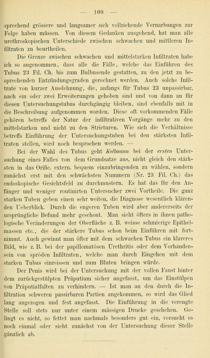 sprechend grössere und langsamer sich vollziehende Vernarbungen zur Folge haben müssen. Von diesem Gedanken ausgehend, hat man alle urethroskopischen Unterschiede zwischen schwachen und mittleren In- filtraten zu beurtheilen. Die Grenze zwischen schwachen und mittelstarken Infiltraten habe ich so angenommen, dass alle die Fälle, welche das Einführen des Tubus 23 Fil. Ch. bis zum Bulbusende gestatten, zu den jetzt zu be- sprechenden Entzündungsgraden gerechnet werden. Auch solche Infil- trate von kurzer Ausdehnung, die, anfangs für Tubus 23 unpassirbar, nach ein oder zwei Erweiterungen gehoben sind und von dann an für diesen Untersuchungstubus durchgängig bleiben, sind ebenfalls mit in die Beschreibung aufgenommen worden. Diese oft vorkommenden Fälle gehören betreffs der Natur der infiltrativen Vorgänge mehr zu den mittelstarken und nicht zu den Stricturen. Wie sich die Verhältnisse betreffs Einführung der Untersuchungstuben bei den stärksten Infil- traten stellen, wird noch besprochen werden. — Bei der Wahl des Tubus geht Kollmann bei der ersten Unter- suchung eines Falles von dem Grundsatze aus, nicht gleich den stärk- sten in das Orific. extern, bequem einzubringenden zu wählen, sondern zunächst erst mit den schwächsten Xummern (Nr. 23 Fil. Ch.) das endoskopische Gesichtsfeld zu durchmustern. Es hat das für den An- fänger und weniger routinirten Untersucher zwei Vortheile. Die ganz starken Tuben geben einen sehr weiten, die Diagnose wesentlich klären- den Ueberblick. Durch die engeren Tuben wird aber andererseits der ursprüngliche Befund mehr geschont. Man sieht öfters in ihnen patho- logische Veränderungen der Oberfläche z. B. weisse schmierige Epithel- massen etc., die der stärkere Tubus schon beim Einführen mit fort- nimmt. Auch gewinnt man öfter mit dem schwachen Tubus ein klareres Bild, wie z. B. bei der papillomatösen Urethritis oder dem Vorhanden- sein von spröden Infiltraten, welche man durch Eingehen mit dem starken Tubus einreissen und zum Bluten bringen würde. Der Penis wird bei der Untersuchung mit der vollen Faust hinter dem zurückgestülpten Präputium sicher angefasst, um das Einstülpen von Präputialfalten zu verhindern. — Ist man an den durch die In- filtration schweren passirbaren Partien angekommen, so wird das Glied lang angezogen und fest angefasst. Die Einführung in die verengte Stelle soll stets nur unter einem massigen Drucke geschehen. Ge- lingt es nicht, so fettet man nachmals besonders gut ein, versucht es noch einmal oder sieht zunächst von der Untersuchung dieser Stelle gänzlich ab.