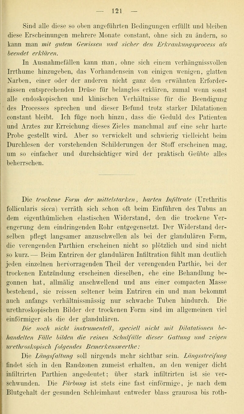 Sind alle diese so oben angeführten Bedingungen erfüllt und bleiben diese Erscheinungen mehrere Monate constant, ohne sich zu ändern, so kann man mit gutem Gewissen und sicher den Erkrankungsprocess als beendet erklären. In Ausnahmefällen kann man, ohne sich einem verhängnissvollen Irrthimie hinzugeben, das Vorhandensein von einigen wenigen, glatten Narben, einer oder der anderen nicht ganz den erwähnten Erforder- nissen entsprechenden Drüse für belanglos erklären, zumal wenn sonst alle endoskopischen und klinischen Verhältnisse für die Beendigung des Processes sprechen und dieser Befund trotz starker Dilatationen constant bleibt. Ich füge noch hinzu, dass die Geduld des Patienten und Arztes zur Erreichung dieses Zieles manchmal auf eine sehr harte Probe gestellt wird. Aber so verwickelt und schwierig vielleicht beim Durchlesen der vorstehenden Schilderungen der Stoff erscheinen mag, um so einfacher und durchsichtiger wird der praktisch Geübte alles beherrschen. Die trockene Form der mittelstarken, harten Infiltrate (Urethritis follicularis sicca) verräth sich schon oft beim Einführen des Tubus an dem eigentümlichen elastischen Widerstand, den die trockene Ver- engerung dem eindringenden Rohr entgegensetzt. Der Widerstand der- selben pflegt langsamer anzuschwellen als bei der glandulären Form, die verengenden Parthien erscheinen nicht so plötzlich und sind nicht so kurz. — Beim Entriren der glandulären Infiltration fühlt man deutlich jeden einzelnen hervorragenden Theil der verengenden Parthie, bei der trockenen Entzündung erscheinen dieselben, ehe eine Behandlung be- gonnen hat, allmälig anschwellend und aus einer compacten Masse bestehend, sie reissen seltener beim Entriren ein und man bekommt auch anfangs verhältnissmässig nur schwache Tuben hindurch. Die urethroskopischen Bilder der trockenen Form sind im allgemeinen viel einförmiger als die der glandulären. Die noch nicht instrumenteil, speciell nicht mit Dilatationen be- handelten Fälle bilden die reinen Schulfälle dieser Gattung und zeigen urethroskopisch folgendes Beinerkenswerthe: Die Längsfaltung soll nirgends mehr sichtbar sein. Längsstreifung findet sich in den Randzonen zumeist erhalten, an den weniger dicht infiltrirten Parthien angedeutet; über stark infiltrirten ist sie ver- schwunden. Die Färbung ist stets eine fast einförmige, je nach dem Blutgehalt der gesunden Schleimhaut entweder Mass graurosa bis roth-