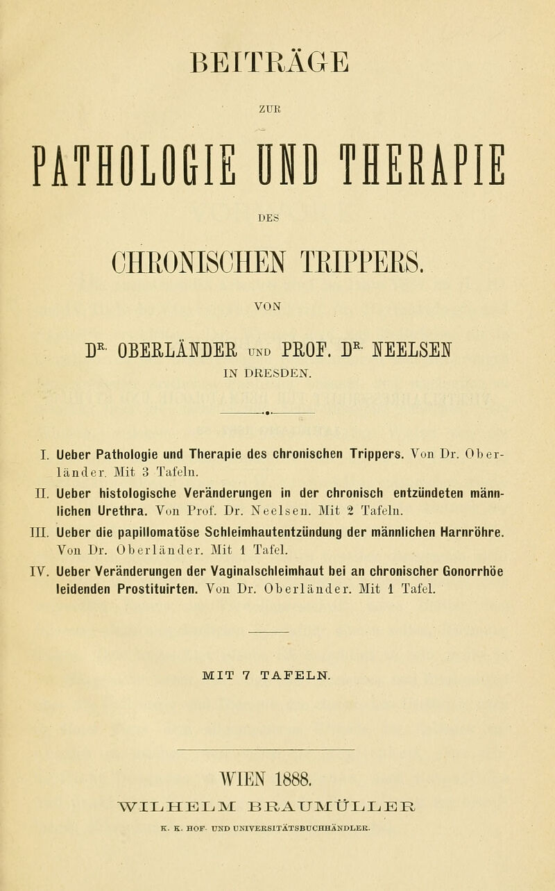 BEITRÄGE ZUR PATHOLOGIE UND THERAPIE CHRONISCHEN TRIPPEES, VON D^ OBEULÄOEE, und PE,0E. D^' IEELSEI IN DRESDEN. I. lieber Pathologie und Therapie des chronischen Trippers. Von Dr. Ober- länder. Mit 3 Tafeln. 11. Ueber histologische Veränderungen in der chronisch entzündeten männ- lichen Urethra. Vun Prof. Dr. Neeisen. Mit 2 Tafeln. lU. Ueber die papiilomatöse Schleimhautentzündung der männlichen Harnröhre. Von Dr. Oberländer. Mit 1 Tafel. IV. Ueber Veränderungen der Vaginalschleimhaut bei an chronischer Gonorrhöe leidenden Prostituirten. Von Dr. Oberländer. Mit 1 Tafel. MIT 7 TAFELN. WIEN 1888. K. K. HOF- UND UNIVERSITÄTSBÜCHHÄNDLER.