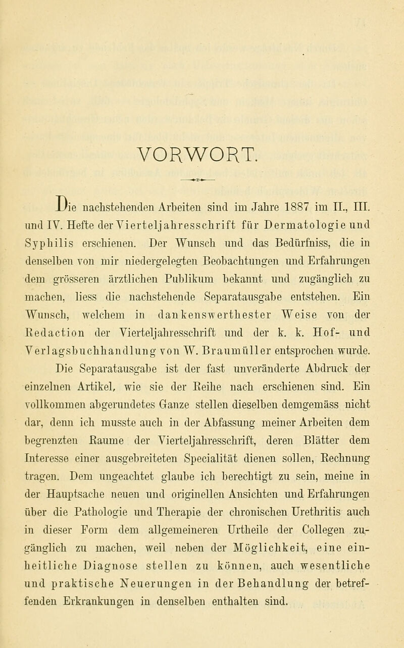 VORWORT. Uie nachstehenden Arbeiten sind im Jahre 1887 im 11., III. und IV. Hefte der Yierteljahresschrift für Dermatologie und Syphilis erschienen. Der Wunsch und das Bedürfniss, die in denselben von mir niedergelegten Beobachtungen und Erfahrungen dem grösseren ärztlichen Publitum bekannt und zugänglich zu machen, liess die nachstehende Separatausgabe entstehen. Ein Wunsch, welchem in dankenswerthester Weise von der Redaction der Vierteljahresschrift und der k. k. Hof- und Verlagsbuchhandlung von W. Braumüller entsprochen wurde. Die Separatausgabe ist der fast unveränderte Abdruck der einzelnen Artikel, wie sie der Eeihe nach erschienen sind. Ein vollkommen abgerundetes Ganze stellen dieselben demgemäss nicht dar, deim ich musste auch in der Abfassung meiner Arbeiten dem begrenzten ßaume der Vierteljahresschrift, deren Blätter dem Interesse einer ausgebreiteten Specialität dienen sollen, Rechnung tragen. Dem ungeachtet glaube ich berechtigt zu sein, meine in der Hauptsache neuen und originellen Ansichten und Erfahrungen über die Pathologie und Therapie der chronischen Urethritis auch in dieser Form dem allgemeinereu ürtheile der Collegen zu- gänglich zu machen, weil neben der Möglichkeit, eine ein- heitliche Diagnose stellen zu können, auch wesentliche und praktische Neuerungen in der Behandlung der betref- fenden Erkrankungen in denselben enthalten sind.