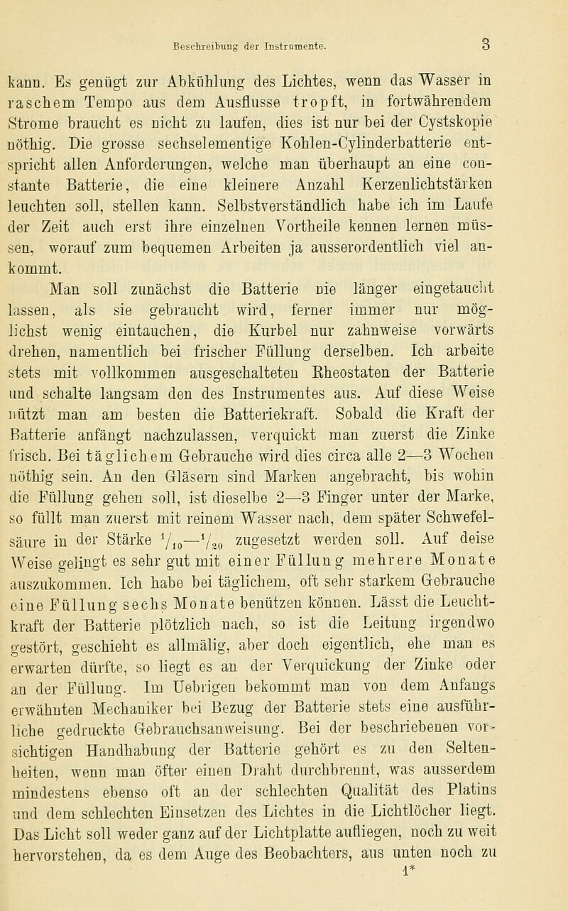 kann. Es genügt zur Abkühlung des Lichtes, wenn das Wasser m raschem Tempo aus dem Ausflüsse tropft, in fortwährendem Strome braucht es nicht zu laufen, dies ist nur bei der Cystskopie uöthig. Die grosse sechselementige Kohlen-Cylinderbatterie ent- spricht allen Anforderungen, welche man überhaupt an eine cou- ötante Batterie, die eine kleinere Anzahl Kerzenlichtstäiken leuchten soll, stellen kann. Selbstverständlich habe ich im Laufe der Zeit auch erst ihre einzelnen Vortheile kennen lernen müs- sen, worauf zum bequemen Arbeiten ja ausserordentlich viel an- kommt. Man soll zunächst die Batterie nie länger eingetaucht lassen, als sie gebraucht wird, ferner immer nur mög- lichst wenig eintauchen, die Kurbel nur zahnweise vorwärts drehen, namentlich bei frischer Füllung derselben. Ich arbeite stets mit vollkommen ausgeschalteten Kheostaten der Batterie und schalte langsam den des Listrumentes aus. Auf diese Weise nützt man am besten die Batteriekraft. Sobald die Kraft der Batterie anfängt nachzulassen, verquickt man zuerst die Zinke irisch. Bei täglichem Gebrauche wird dies circa alle 2—3 Wochen uöthig sein. An den Gläsern sind Marken angebracht, bis wohin die Füllung gehen soll, ist dieselbe 2—3 Finger unter der Marke, so füllt man zuerst mit reinem Wasser nach, dem später Schwefel- säure in der Stärke 7io—V20 zugesetzt werden soll. Auf deise Weise gelingt es sehr gut mit einer Füllung mehrere Monate auszukommen. Ich habe bei täglichem, oft sehr starkem Gebrauche eine Füllung sechs Monate benützen können. Lässt die Leucht- kraft der Batterie plötzlich nach, so ist die Leitung irgendwo gestört, geschieht es allmälig, aber doch eigentlich, ehe man es erwarten dürfte, so liegt es an der Verquickung der Zinke oder an der Füllung. Im Uebrigen bekommt man von dem Anfangs erwähnten Mechaniker bei Bezug der Batterie stets eine ausführ- liche gedruckte Gebrauchsanweisung. Bei der beschriebenen vor- sichtigen Handhabung der Batterie gehört es zu den Selten- heiten, wenn man öfter einen D]'aht durchbrennt, was ausserdem mindestens ebenso oft an der schlechten Qualität des Platins und dem schlechten Einsetzen des Lichtes in die Lichtlöcher liegt. Das Licht soll weder ganz auf der Lichtplatte aufliegen, noch zu weit hervorstehen, da es dem Auge des Beobachters, aus unten noch zu 1*