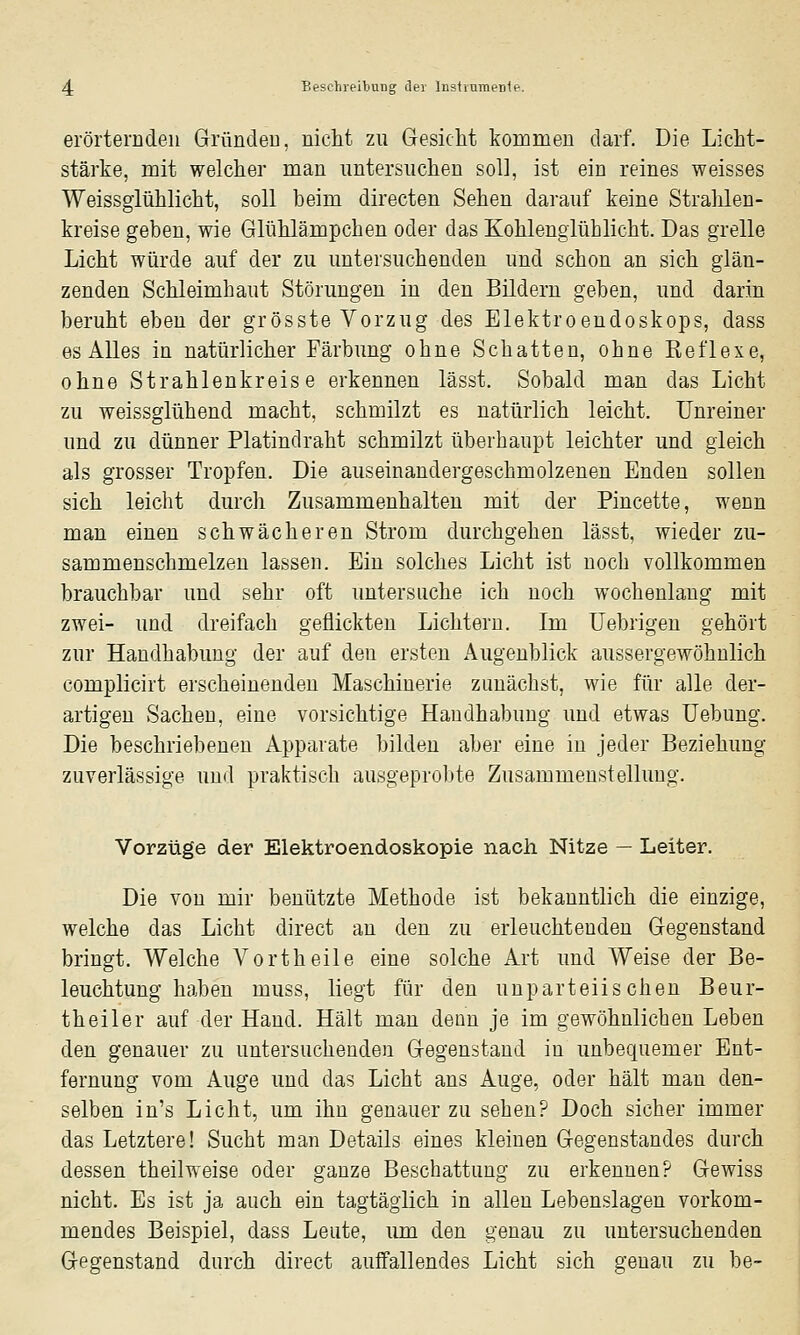 erörternden Gründen, nicht zu Gesicht konamen darf. Die Licht- stärke, mit welcher man untersuchen soll, ist ein reines weisses Weissglühlicht, soll beim directen Sehen darauf keine Strahlen- kreise geben, wie Glühlämpchen oder das Kohlenglühlicht. Das grelle Licht würde auf der zu untersuchenden und schon an sich glän- zenden Schleimhaut Störungen in den Bildern geben, und darin beruht eben der grösste Vorzug des Elektroendoskops, dass es Alles in natürlicher Färbung ohne Schatten, ohne Reflexe, ohne Strahlenkreise erkennen lässt. Sobald man das Licht zu weissglühend macht, schmilzt es natürlich leicht. Unreiner und zu dünner Platindraht schmilzt überhaupt leichter und gleich als grosser Tropfen. Die auseinandergeschmolzenen Enden sollen sich leicht durch Zusammenhalten mit der Pincette, wenn man einen schwächeren Strom durchgehen lässt, wieder zu- sammenschmelzen lassen. Ein solches Licht ist noch vollkommen brauchbar und sehr oft untersuche ich noch wochenlang mit zwei- und dreifach geflickten Lichtern. Ln üebrigen gehört zur Handhabung der auf den ersten Augenblick aussergeAvöhnlich complicirt erscheinenden Maschinerie zunächst, wie für alle der- artigen Sachen, eine vorsichtige Handhabung und etwas üebung. Die beschriebenen Apparate bilden aber eine in jeder Beziehung zuverlässige und praktisch ausgeprobte Zusammenstellung. Vorzüge der Elektroendoskopie nach Nitze — Leiter. Die von mir benutzte Methode ist bekanntlich die einzige, welche das Licht direct an den zu erleuchtenden Gegenstand bringt. Welche Vortheile eine solche Art und Weise der Be- leuchtung haben muss, liegt für den unparteiischen Beur- theiler auf der Hand. Hält man denn je im gewöhnlichen Leben den genauer zu untersuchenden Gegenstand in unbequemer Ent- fernung vom Auge und das Licht ans Auge, oder hält man den- selben in's Licht, um ihn genauer zu sehen? Doch sicher immer das Letztere! Sucht man Details eines kleinen Gegenstandes durch dessen theilweise oder ganze Beschattung zu erkennen? Gewiss nicht. Es ist ja auch ein tagtäglich in allen Lebenslagen vorkom- mendes Beispiel, dass Leute, um den genau zu untersuchenden Gegenstand durch direct auffallendes Licht sich genau zu be-