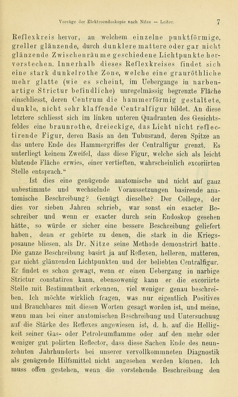 Keflexkreis hervor, au welchem einzelne punktförmige, greller glänzende, durch dunklere mattere oder gar nicht glänzende Zwischenräu me geschiedene Lichtpunkte her- vorstechen. Innerhalb dieses Eeflexkreises findet sich eine stark dunkelrothe Zone, welche eine grauröthliche mehr glatte (wie es scheint, im üebergange in narben- artige Strictur befindliche) unregelmässig begrenzte Fläche einschliesst, deren Centrum die hammerförmig gestaltete, dunkle, nicht sehr klaffende Centralfigur bildet. An diese letztere schliesst sich im linken unteren Quadranten des Gesichts- feldes eine braunrothe, dreieckige, das Licht nicht reflec- tirende Figur, deren Basis an den Tubusrand, deren Spitze an das untere Ende des Hammergriffes der Centralfigur grenzt. Es unterliegt keinem Zweifel, dass diese Figur, welche sich als leicht blutende Fläche erwies, einer vertieften, wahrscheinlich excoriirten Stelle entsprach. Ist dies eine genügende anatomische und nicht auf ganz unbestimmte und wechselnde Voraussetzungen basirende ana- tomische Beschreibung? Genügt dieselbe? Der College, der dies vor sieben Jahren schrieb, war sonst ein exacter Be- schreiber und wenn er exacter durch sein Endoskop gesehen hätte, so würde er sicher eine bessere Beschreibung geliefert haben, denn er gehörte zu denen, die stark in die Kriegs- posaune bliesen, als Dr. Nitze seine Methode demonstrirt hatte. Die ganze Beschreibung basirt ja auf Eeflexen, helleren, matteren, gar nicht glänzenden Lichtpunkten und der beliebten Centralfigur. Er findet es schon gewagt, wenn er einen üebergang in narbige Strictur constatiren kann, ebensowenig kann er die excoriirte Stelle mit Bestimmtheit erkennen, viel weniger genau beschrei- ben. Ich möchte wirklich fragen, was nur eigentlich Positives und Brauchbares mit diesen Worten gesagt worden ist, und meine, wenn man bei einer anatomischen Beschreibung und Untersuchung auf die Stärke des Reflexes angewiesen ist, d. h. auf die Hellig- keit seiner Gas- oder Petroleumflamme oder auf den mehr oder weniger gut polirten BeHector, dass diese Sachen Ende des neun- zehnten Jahrhunderts bei unserer vervollkommneten Diagnostik als genügende Hilfsmittel nicht angesehen werden können. Ich muss offen gestehen, wenn die vorstehende Beschreibung den