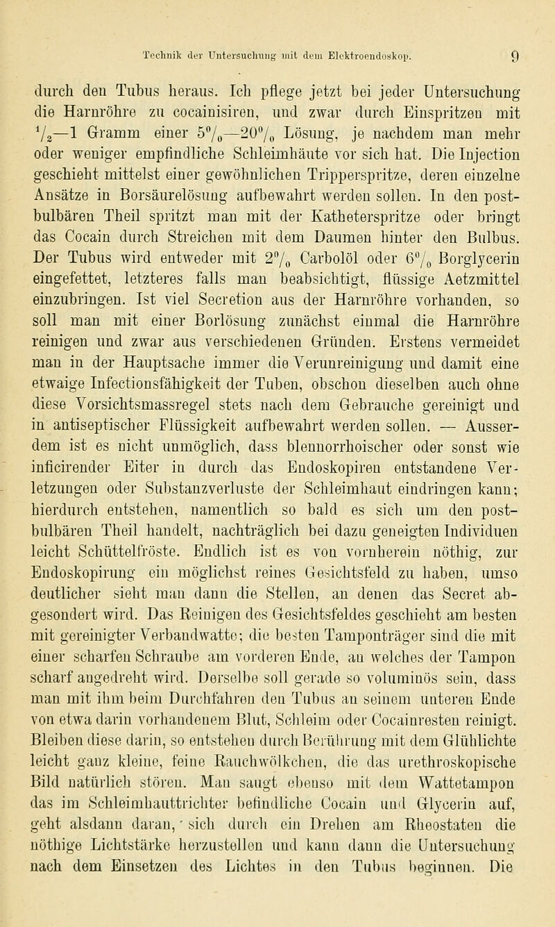 durch den Tubus heraus. Ich pflege jetzt bei jeder Untersuchung die Harnröhre zu cocainisiren, und zwar durch Einspritzen mit Va—1 Gramm einer 57o—207o Lösung, je nachdem man mehr oder weniger empfindliche Schleimhäute vor sich hat. Die Injection geschieht mittelst einer gewöhnlichen Tripperspritze, deren einzelne Ansätze in Borsäurelösung aufbewahrt werden sollen. In den post- bulbären Theil spritzt man mit der Katheterspritze oder bringt das Cocain durch Streichen mit dem Daumen hinter den Bulbus. Der Tubus wird entweder mit 27o Carbolöl oder 67o Borglj'cerin eingefettet, letzteres falls man beabsichtigt, flüssige Aetzmittel einzubringen. Ist viel Secretion aus der Harnröhre vorhanden, so soll man mit einer Borlösung zunächst einmal die Harnröhre reinigen und zwar aus verschiedenen Gründen. Erstens vermeidet man in der Hauptsache immer die Verunreinigung und damit eine etwaige Infectiousfähigkeit der Tuben, obschon dieselben auch ohne diese Vorsichtsmassregel stets nach dem Gebrauche gereinigt und in antiseptischer Flüssigkeit aufbewahrt werden sollen. — Ausser- dem ist es nicht unmöglich, dass blenuorrhoischer oder sonst wie inficirender Eiter in durch das Endoskopiren entstandene Ver- letzungen oder Substanzverluste der Schleimhaut eindringen kann; hierdurch entstehen, namentlich so bald es sich um den post- bulbären Theil handelt, nachträglich bei dazu geneigten Individuen leicht Schüttelfröste. Endlich ist es von vornherein nöthig, zur Eudoskopiruug ein möglichst reines Gesichtsfeld zu haben, umso deutlicher sieht man dann die Stellen, an denen das Secret ab- gesondert wird. Das Reinigen des Gesichtsfeldes geschieht am besten mit gereinigter Verbandwatte; die besten Tamponträger sind die mit einer scharfen Schraube am vorderen Ende, au welches der Tampon scharf angedreht wird. Derselbe soll gerade so voluminös sein, dass man mit ihm beim Durchfahren den Tubus an seinem unteren Ende von etwa darin vorhandenem Blut, Schleim oder Cocainresteu reinigt. Bleiben diese darin, so entstehen durch Berüliruug mit dem Glühlichte leicht gauz kleine, feine Rauchwölkchen, die das urethroskopische Bild natürlich stören. Mau saugt ebenso mit dem Wattetampon das im Schleimhauttrichter befindliche Cocain und Glyceriu auf, geht alsdann daran,' sich durch ein Drehen am Rheostaten die nöthige Lichtstärke herzustellen und kann dann die Untersuchung nach dem Einsetzen des Lichtes in den Tubus besinnen. Die