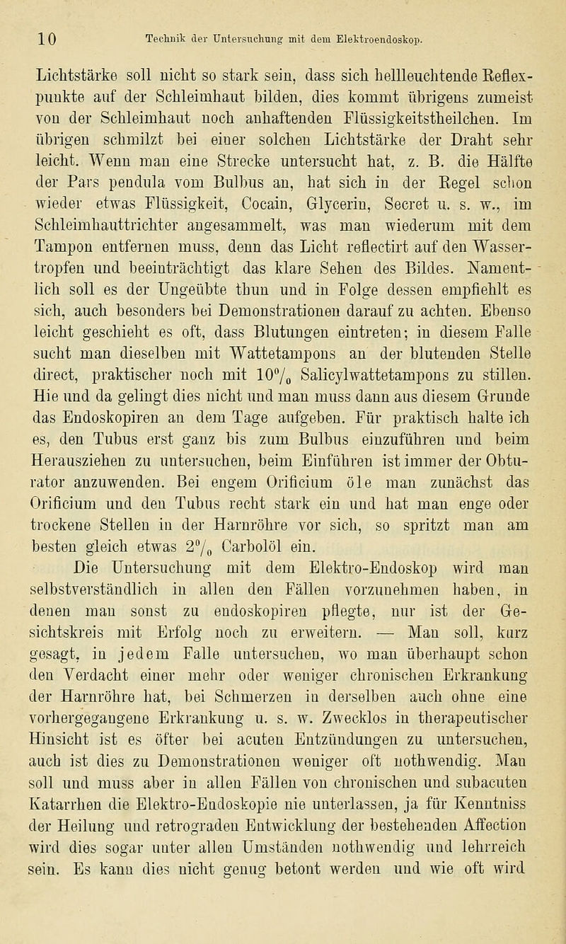 Lichtstärke soll nicht so stark sein, dass sich hellleuchtende Eeflex- puukte auf der Schleimhaut bilden, dies kommt übrigens zumeist von der Schleimhaut noch anhaftenden Flüssigkeitstheilchen. Im übrigen schmilzt bei einer solchen Lichtstärke der Draht sehr leicht. Wenn man eine Strecke untersucht hat, z. B. die Hälfte der Pars pendula vom Bulbus an, hat sich in der Kegel sclion wieder etwas Flüssigkeit, Cocain, Glycerin, Secret u. s. w., im Schleimhauttrichter angesammelt, was man wiederum mit dem Tampon entfernen muss, denn das Licht reflectirt auf den Wasser- tropfen und beeinträchtigt das klare Sehen des Bildes. Nament- lich soll es der Ungeübte thun und in Folge dessen empfiehlt es sich, auch besonders bei Demonstrationen darauf zu achten. Ebenso leicht geschieht es oft, dass Blutungen eintreten; in diesem Falle sucht man dieselben mit Wattetampons an der blutenden Stelle direct, praktischer noch mit lO^/o Salicylwattetampons zu stillen. Hie und da gelingt dies nicht und man muss dann aus diesem Grunde das Endoskopiren au dem Tage aufgeben. Für praktisch halte ich es, den Tubus erst ganz bis zum Bulbus einzuführen und beim Herausziehen zu untersuchen, beim Einführen ist immer der Obtu- rator anzuwenden. Bei engem Orificium öle man zunächst das Orificium und den Tubus recht stark ein und hat man enge oder trockene Stellen in der Harnröhre vor sich, so spritzt man am besten gleich etwas 27o Carbolöl ein. Die Untersuchung mit dem Elektro-Endoskop wird man selbstverständlich in allen den Fällen vorzunehmen haben, in denen mau sonst zu endoskopiren pflegte, nur ist der Ge- sichtskreis mit Erfolg noch zu erweitern. — Mau soll, kurz gesagt, in jedem Falle untersuchen, wo man überhaupt schon den Verdacht einer mehr oder weniger chronischen Erkrankung der Harnröhre hat, bei Schmerzen in derselben auch ohne eine vorhergegangene Erkrankung u. s. w. Zwecklos in therapeutischer Hinsicht ist es öfter bei acuten Entzündungen zu untersuchen, auch ist dies zu Demonstrationen weniger oft uothwendig. Man soll und muss aber in allen Fällen von chronischen und subacuten Katarrhen die Elektro-Eudoskopie nie unterlassen, ja für Kenntniss der Heilung und retrograden Entwicklung der bestehenden Affection wird dies sogar uuter allen Umständen nothwendig und lehrreich sein. Es kanu dies nicht genug betont werden imd wie oft wird